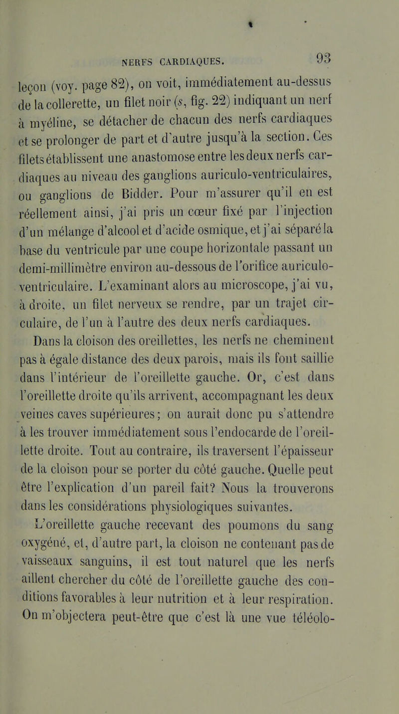 leçon (voy. page 85), on voit, immédiatement au-dessus de la collerette, un fllet noir (s, fig. 25) indiquant un nerf à myéline, se détacher de chacun des nerfs cardiaques et se prolonger de part et d autre jusqu'à la section. Ces fdets établissent une anastomose entre les deux nerfs car- diaques au niveau des ganglions auriculo-ventriculaires, ou ganglions de Bidder. Pour m'assurer qu'il en est réellement ainsi, j'ai pris un cœur fixé par l'injection d'un mélange d'alcool et d'acide osmique, et j'ai séparé la hase du ventricule par une coupe horizontale passant un demi-millimètre environ au-dessous de Torifice auriculo- ventriculaire. L'examinant alors au microscope, j'ai vu, adroite, un filet nerveux se rendre, par un trajet cir- culaire, de l'un à l'autre des deux nerfs cardiaques. Dans la cloison des oreillettes, les nerfs ne cheminent pas à égale distance des deux parois, mais ils font saillie dans l'intérieur de l'oreillette gauche. Or, c'est dans l'oreillette droite qu'ils arrivent, accompagnant les deux veines caves supérieures; on aurait donc pu s'attendre à les trouver immédiatement sous l'endocarde de l'oreil- lette droite. Tout au contraire, ils traversent l'épaisseur de la cloison pour se porter du côté gauche. Quelle peut être l'explication d'un pareil fait? Nous la trouverons dans les considérations physiologiques suivantes. L'oreillette gauche recevant des poumons du sang oxygéné, et, d'autre part, la cloison ne contenant pas de vaisseaux sanguins, il est tout naturel que les nerfs aillent chercher du côté de l'oreillette gauche des con- ditions favorables à leur nutrition et à leur respiration. On m'objectera peut-être que c'est là une vue téléolo-