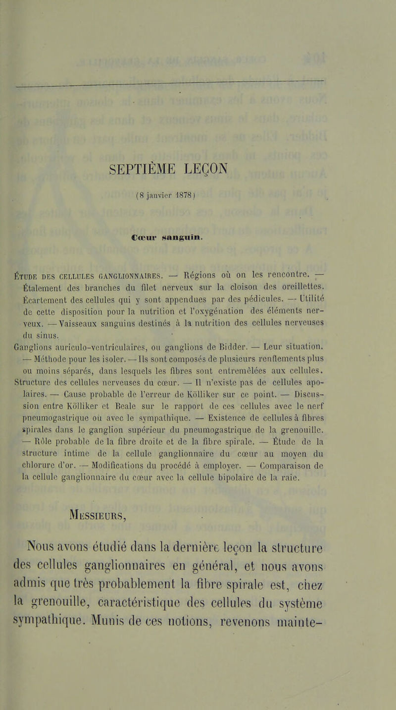 SEPTIÈME LEÇON (8 janvier 1878 .) Cœur «sanguin. ÉTUDE DES CELLULES GANGLIONNAIRES. — Régions OÙ on Ics rencontre. — Étalement des branches du filet nerveux sur la cloison des oreillettes. Écartoment des cellules qui y sont appendues par des pédicules. — Utilité de cette disposition pour la nutrition et l'oxygénation des éléments ner- veux. — Vaisseaux sanguins destinés à la nutrition des cellules nerveuses du sinus. Ganglions auriculo-vcntriculaires, ou ganglions de Bidder. — Leur situation. — Méthode pour les isoler. — Ils sont composés de plusieurs rcnITements plus ou moins séparés, dans lesquels les fibres sont entremêlées aux cellules. Structure des cellules nerveuses du cœur. — Il n'existe pas de cellules apo- laires. — Cause probable de l'erreur de Kôlliker sur ce point. — Discus- sion entre KoIliker et Beale sur le rapport de ces cellules avec le nerf pneumogastrique oii avec le sympathique. — Existence de cellules à fibres spirales dans le ganglion supérieur du pneumogastrique de la grenouille. — Rôle probable de la fibre droite et de la fibre spirale. — Étude de la structure intime de la cellule ganglionnaire du cœur au moyen du chlorure d'or. — Modifications du procédé à employer. — Comparaison de la cellule ganglionnaire du cœur avec lu cellule bipolaire de la raie. Nous avons étudié dans la dernière leçon la structure des cellules ganglionnaires en général, et nous avons admis que très probablement la fibre spirale est, chez MliSSIEURS, notions, revenons mainte-