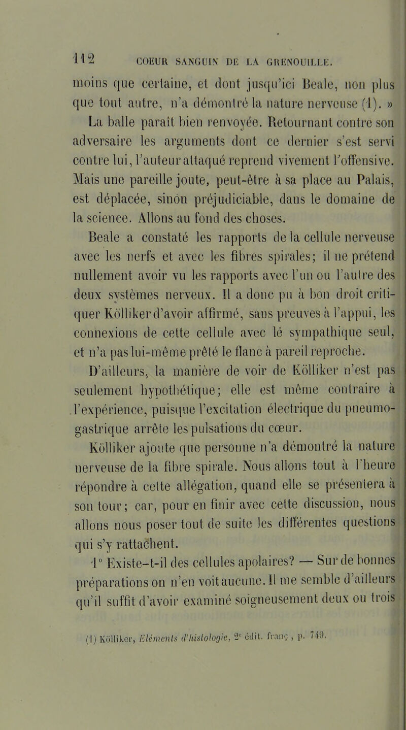 moins que cerlaine, et dont jusqu'ici Beale, non plus que tout autre, n'a démonlrc la nature nerveuse (i). » La balle paraît bien renvoyée. Uelournant contre son adversaire les arguments dont ce dernier s'est servi contre lui, l'auteur attaqué reprend vivement Toffensive. Mais une pareille joute, peut-être à sa place au Palais, est déplacée, sinon préjudiciable, dans le domaine de la science. Allons au fond des choses. Beale a constaté les rapports de la cellule nerveuse avec les nerfs et avec les fibres spirales; il ne prétend nullement avoir vu les rapports avec l'un ou l'aulre des deux systèmes nerveux. Il a donc pu à bon droit criti- quer KoUikerd'avoir affirmé, sans preuves à l'appui, les connexions de cette cellule avec lé sympathique seul, et n'a pas lui-môme prêté le flanc à pareil reproche. D'ailleurs, la manière de voir de KôUiker n'est pas seulement hypothétique; elle est même contraire à .l'expérience, puisipie l'excitation électrique du pneumo- gastrique arrête les pulsations du cœur. Kôlliker ajoute que personne n'a démontré la nature nerveuse de la fibre spirale. Nous allons tout à Theure répondre à celte allégation, quand elle se présentera à son tour; car, pour en finir avec cette discussion, nous allons nous poser tout de suite les différentes questions qui s'y rattachent. r Existe-t-il des cellules apolaires? — Sur de bonnes préparations on n'en voitaucune.il me semble d'ailleurs qu'il suffit d'avoir examiné soigneusement deux ou trois (1) Kullikcr, Eléments iVhidoIogie, '2' ôdit. fi;in<;, p. 740.