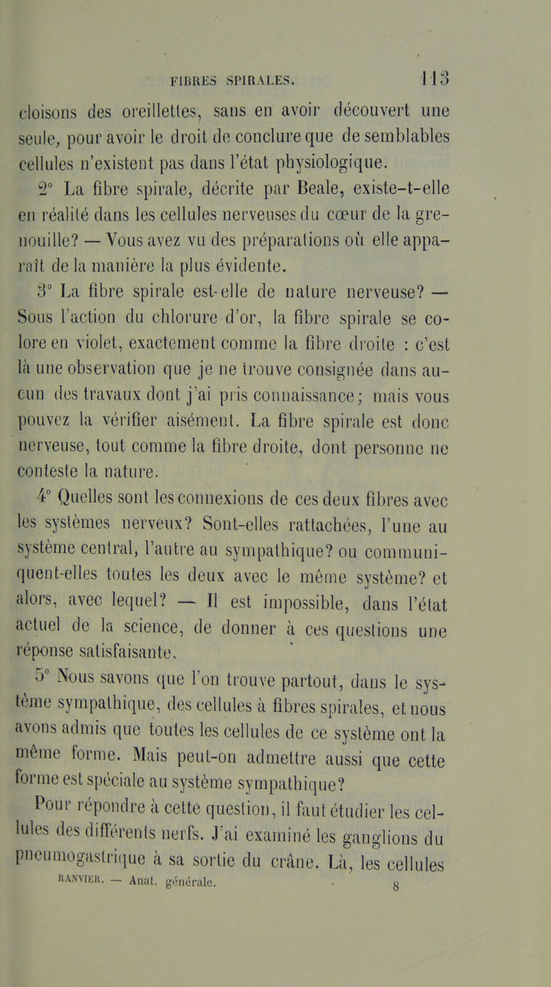 cloisons des oreillettes, sans en avoir découvert une seule, pour avoir le droit do conclure que de semblables cellules n'existent pas dans l'état physiologique. 2° La fibre spirale, décrite par Beale, existe-t-elle en réalité dans les cellules nerveuses du cœur de la gre- nouille? — Vous avez vu des préparations où elle appa- raît de la manière la plus évidente. 3° La fibre spirale est-elle de nature nerveuse? — Sous l'action du chlorure d'or, la fibre spirale se co- lore en violet, exactement comme la fibre droite : c'est là une observation que je ne trouve consignée dans au- cun des travaux dont j'ai piis connaissance; mais vous pouvez la vérifier aisément. La fibre spirale est donc nerveuse, tout comme la fibre droite, dont personne ne conteste la nature. 4 Quelles sont les connexions de ces deux fibres avec les systèmes nerveux? Sont-elles rattachées, l'une au système central, l'autre au sympathique? ou communi- quent-elles toutes les deux avec le môme système? et alors, avec lequel? ~ Il est impossible, dans l'état actuel de la science, de donner à ces questions une réponse satisfaisante. 5 Nous savons que l'on trouve partout, dans le sys- tème sympathique, des cellules à fibres spirales, et nous avons admis que toutes les cellules de ce système ont la même forme. Mais peut-on admettre aussi que cette forme est spéciale au système sympathique? Pour répondre à cette question, il faut étudier les cel- lules des différents nerfs. J'ai examiné les ganglions du pneumogastrique à sa sortie du crâne. Là, les cellules UA.wiKK. — Anal, générale. • g