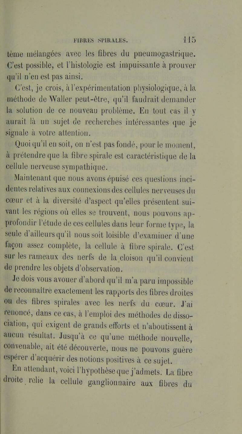 lème mélangées avec les fibres du pneLiiiiogastrique. C'est possible, et Thistologie est impuissante à prouver qu'il n'en est pas ainsi. C'est, je crois, à l'expérimentation physiologique, à la méthode deWaller peut-ôlro, qu'il faudrait demander la solution de ce nouveau problème. En tout cas il y aurait là un sujet de recherches intéressantes que je signale à votre attention. Quoi qu'il en soit, on n'est pas fondé, pour le moment, à prétendre que la fibre spirale est caractéristique de la cellule nerveuse sympathique. Maintenant que nous avons épuisé ces questions inci- dentes relatives aux connexions des cellules nerveuses du cœur et à la diversité d'aspect qu'elles présentent sui- vant les régions où elles se trouvent, nous pouvons ap- profondir l'étude de ces cellules dans leur forme type, la seule d'ailleurs qu'il nous soit loisible d'examiner d'une façon assez complète, la cellule à fibre spirale. C'est sur les rameaux des nerfs de la cloison qu'il convient de prendre les objets d'observation. Je dois vous avouer d'abord ({u'il m'a paru impossible de reconnaître exactement les rapports des fibres droites ou des fibres spirales avec les nerfs du coeur. J'ai renoncé, dans ce cas, k l'emploi des méthodes de disso- ciation, qui exigent de grands efforts et n'aboutissent à aucun résultat. Jusqu'à ce qu'une méthode nouvelle, convenable, ait été découverte, nous ne pouvons guère espérer d'acquérir des notions positives à ce sujet. En attendant, voici l'hypothèse que j'admets. La ûbre droite relie la cellule ganglionnaire aux fibres du