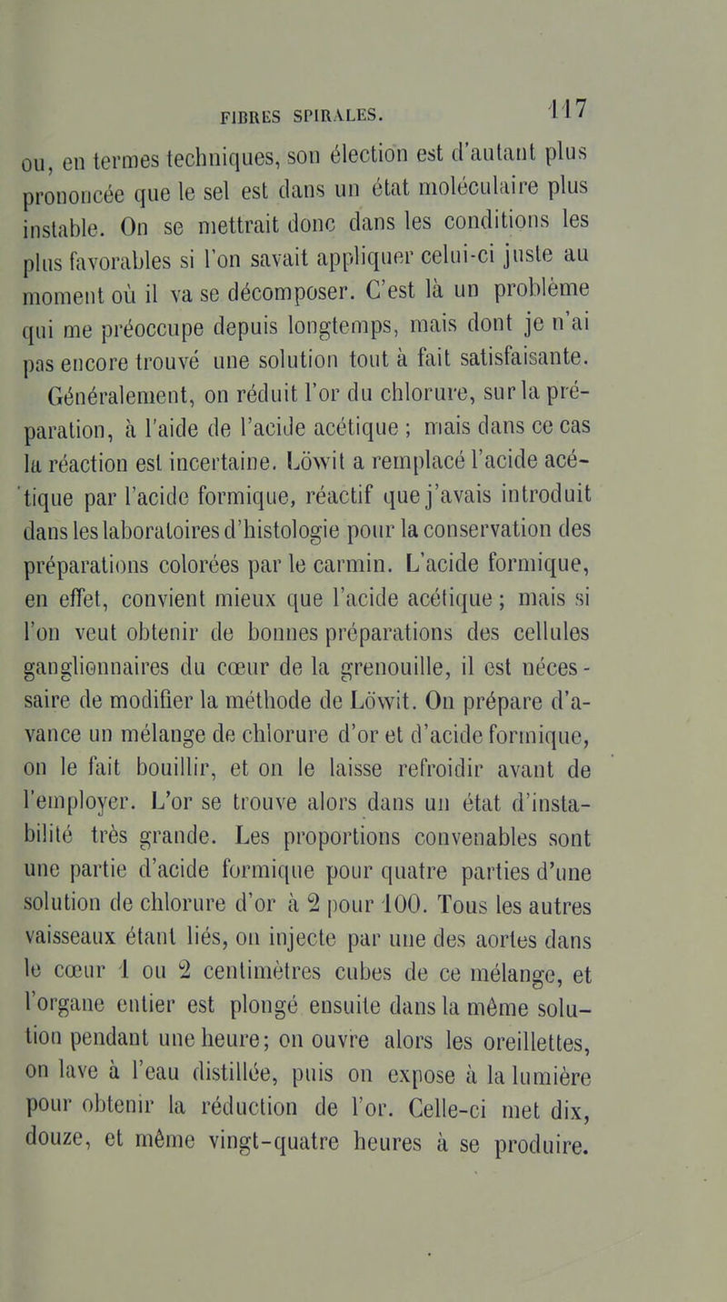 OU, en termes techniques, son élection est d'auLant plus prononcée que le sel est dans un état moléculaire plus instable. On se mettrait donc dans les conditions les plus favorables si l'on savait appliquer celui-ci juste au moment où il va se décomposer. C'est là un problème qui me préoccupe depuis longtemps, mais dont je n'ai pas encore trouvé une solution tout à fait satisfaisante. Généralement, on réduit l'or du chlorure, sur la pré- paration, à l'aide de l'acide acétique ; mais dans ce cas la réaction est incertaine. Lowil a remplacé l'acide acé- tique par l'acide formique, réactif que j'avais introduit dans les laboratoires d'histologie pour la conservation des préparations colorées par le carmin. L'acide formique, en effet, convient mieux que l'acide acétique ; mais si l'on veut obtenir de bonnes préparations des cellules ganglionnaires du cœur de la grenouille, il est néces - saire de modifier la méthode de Lôwit. On prépare d'a- vance un mélange de chlorure d'or et d'acide formique, on le fait bouillir, et on le laisse refroidir avant de l'employer. L'or se trouve alors dans un état d'insta- bilité très grande. Les proportions convenables sont une partie d'acide formique pour quatre parties d'une solution de chlorure d'or à 2 pour 100. Tous les autres vaisseaux étant liés, on injecte par une des aortes dans le cœur 1 ou 2 centimètres cubes de ce mélange, et l'organe entier est plongé ensuite dans la même solu- tion pendant une heure; on ouvre alors les oreillettes, on lave à l'eau distillée, puis on expose à la lumière pour obtenir la réduction de l'or. Celle-ci met dix, douze, et même vingt-quatre heures à se produire.