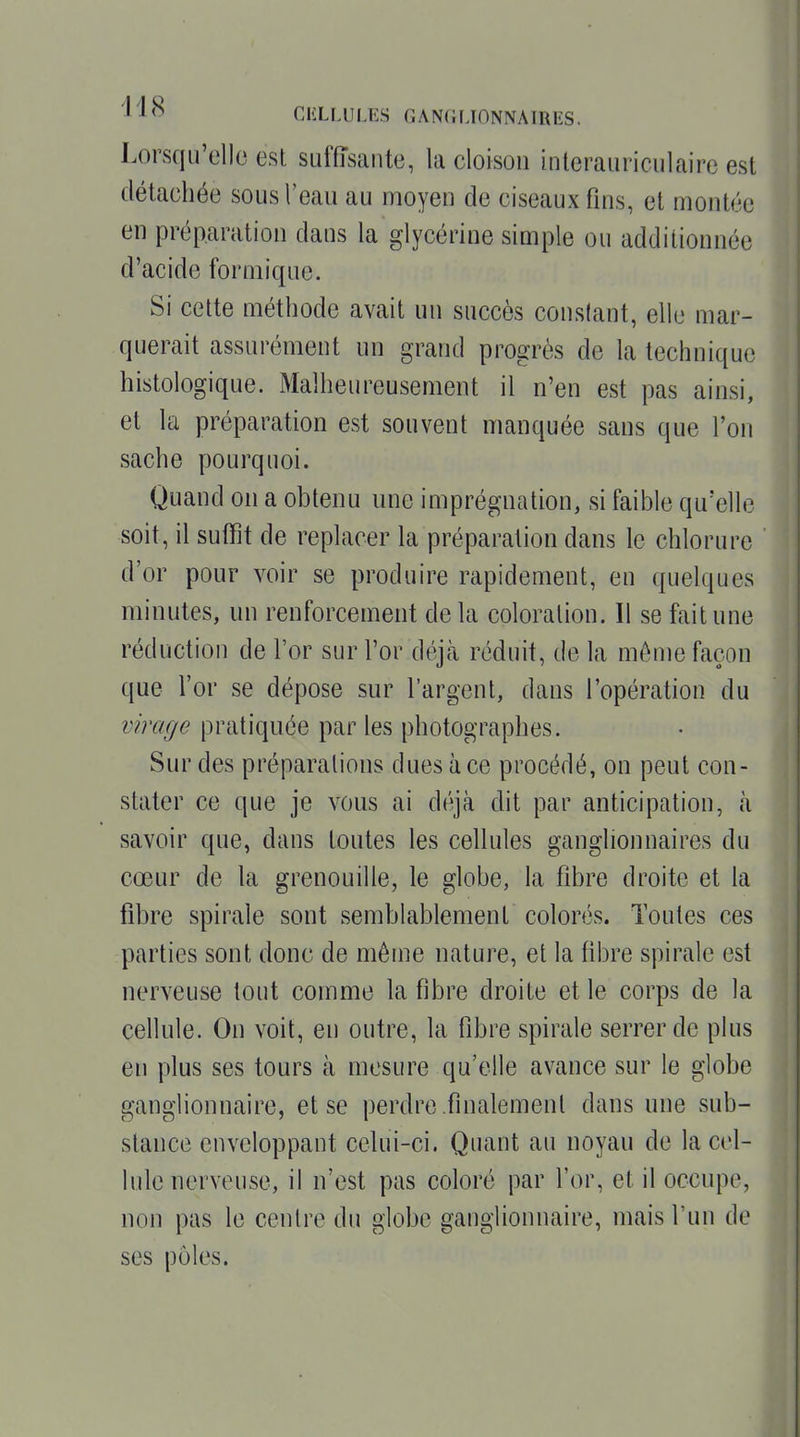 Lorsqu'elle est suffisante, la cloison interauriculaire est détachée sous l'eau au moyen de ciseaux fins, et montée en préparation dans la glycérine simple ou additionnée d'acide formique. Si cette méthode avait un succès constant, elle mar- querait assurément un grand progrès de la technique histologique. Malheureusement il n'en est pas ainsi, et la préparation est souvent manquée sans que l'on sache pourquoi. Quand on a obtenu une imprégnation, si faible qu'elle soit, il suffit de replacer la préparation dans le chlorure d'or pour voir se produire rapidement, en quelques minutes, un renforcement de la coloration. Il se fait une réduction de l'or sur l'or déjà réduit, de la même façon que l'or se dépose sur l'argent, dans l'opération du virage pratiquée par les photographes. Sur des préparations dues à ce procédé, on peut con- stater ce que je vous ai déjà dit par anticipation, à savoir que, dans toutes les cellules ganglionnaires du cœur de la grenouille, le globe, la fibre droite et la fibre spirale sont semblablement colorés. Toutes ces parties sont donc de même nature, et la fibre spirale est nerveuse tout comme la fibre droite et le corps de la cellule. On voit, en outre, la fibre spirale serrer de plus en plus ses tours à mesure qu'elle avance sur le globe ganglionnaire, et se perdre .finalement dans une sub- stance enveloppant celui-ci. Quant au noyau de la cel- lule nerveuse, il n'est pas coloré par l'or, et il occupe, non pas le centre du globe ganglionnaire, mais l'un de ses pôles.