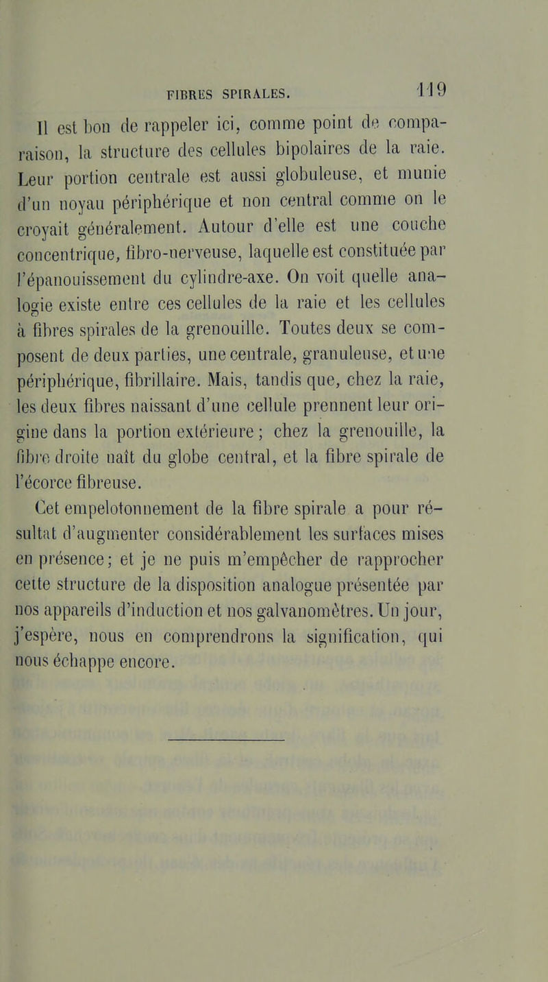 Il est l)on de rappeler ici, comme point de compa- raison, la structure des cellules bipolaires de la raie. Leur portion centrale est aussi globuleuse, et munie d'un noyau périphérique et non central comme on le croyait généralement. Autour d'elle est une couche concentrique, iîbro-nerveuse, laquelle est constituée par l'épanouissement du cylindre-axe. On voit quelle ana- logie existe entre ces cellules de la raie et les cellules à fibres spirales de la grenouille. Toutes deux se com- posent de deux parties, une centrale, granuleuse, etu'ie périphérique, fibrillaire. Mais, tandis que, chez la raie, les deux fibres naissant d'une cellule prennent leur ori- gine dans la portion extérieure ; chez la grenouille, la fibi'o droite naît du globe central, et la fibre spirale de l'écorce fibreuse. Cet enipelotonnement de la fibre spirale a pour ré- sultat d'augmenter considérablement les surtaces mises en présence ; et je ne puis m'empècher de rapprocher celte structure de la disposition analogue présentée par nos appareils d'induction et nos galvanomètres. Un jour, j'espère, nous en comprendrons la signification, qui nous échappe encore.