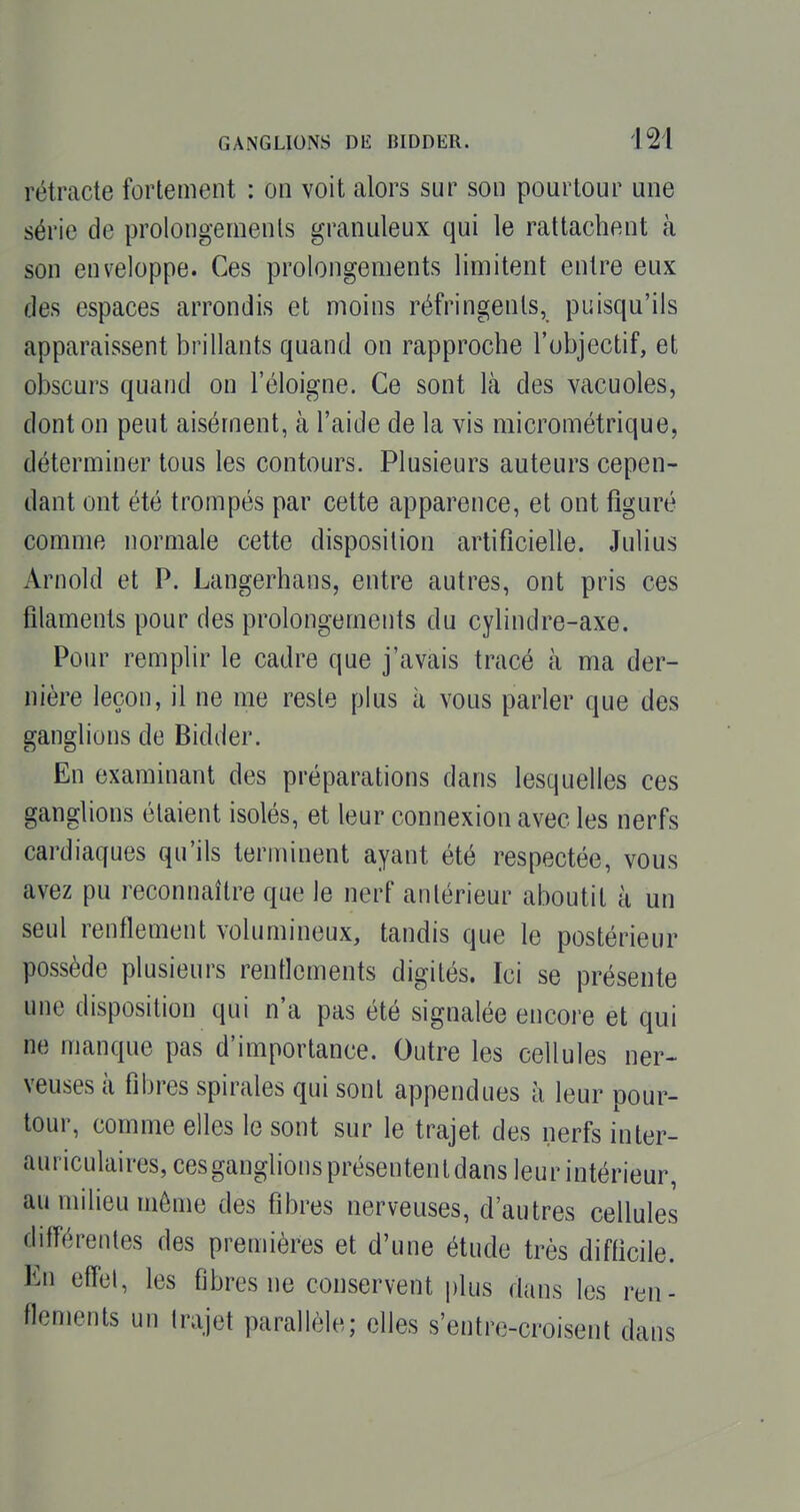 rétracte fortement : on voit alors sur son pourtour une série de prolongements granuleux qui le rattachent à son enveloppe. Ces prolongements limitent entre eux des espaces arrondis et moins réfringents, puisqu'ils apparaissent brillants quand on rapproche l'objectif, et obscurs quand on l'éloigné. Ce sont là des vacuoles, dont on peut aisément, à l'aide de la vis micrométrique, déterminer tous les contours. Plusieurs auteurs cepen- dant ont été trompés par cette apparence, et ont figuré comme normale cette disposition artificielle. Julius Arnold et P. Langerhans, entre autres, ont pris ces filaments pour des prolongements du cylindre-axe. Pour remplir le cadre que j'avais tracé à ma der- nière leçon, il ne me reste plus à vous parler que des ganglions de Bidder. En examinant des préparations dans lesquelles ces ganglions étaient isolés, et leur connexion avec les nerfs cardiaques qu'ils terminent ayant été respectée, vous avez pu reconnaître que le nerf antérieur aboutit à un seul renflement volumineux, tandis que le postérieur possède plusieurs renflements digités. Ici se présente une disposition qui n'a pas été signalée encore et qui ne manque pas d'importance. Outre les cellules ner- veuses à fibres spirales qui sont appendues h leur pour- tour, comme elles le sont sur le trajet des nerfs inter- auriculaires, cesganglionsprésententdans leur intérieur, au milieu môme des fibres nerveuses, d'autres cellules différentes des premières et d'une étude très difficile. En eflcl, les fibres ne conservent i)lus dans les ren- flements un trajet parallèle; elles s'entre-croisent dans