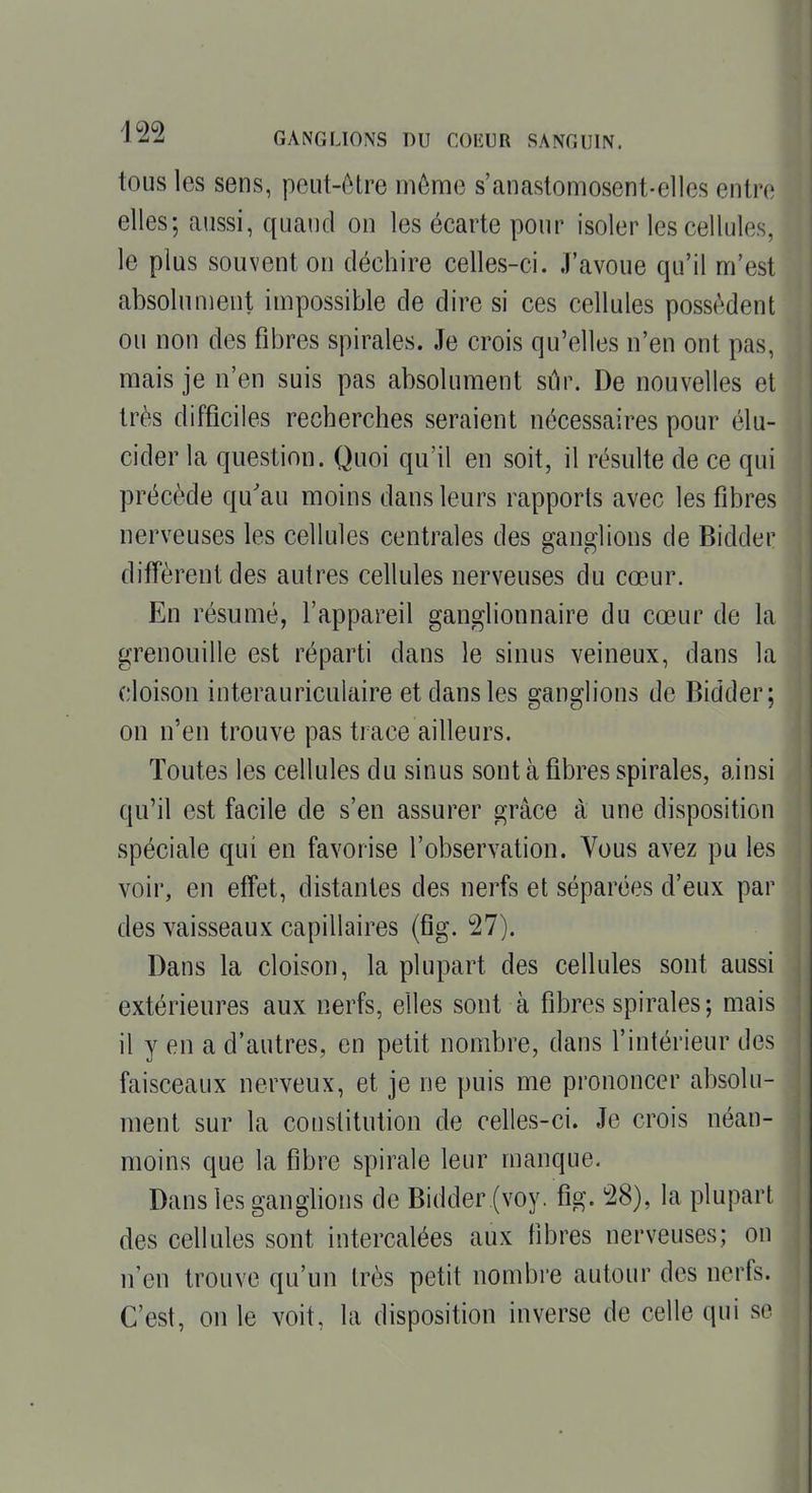 tous les sens, peut-ôtre môme s'anastomosent-ellcs entn; elles; aussi, quaud on les écarte pour isoler les cellules, le plus souvent on déchire celles-ci. .l'avoue qu'il m'est absolument impossible de dire si ces cellules possèdent ou non des fibres spirales. Je crois qu'elles n'en ont pas, mais je n'en suis pas absolument sûr. De nouvelles et très difficiles recherches seraient nécessaires pour élu- cider la question. Quoi qu'il en soit, il résulte de ce qui précède qu'au moins dans leurs rapports avec les fibres nerveuses les cellules centrales des ganglions de Bidder diffèrent des autres cellules nerveuses du cœur. En résumé, l'appareil ganglionnaire du cœur de la grenouille est réparti dans le sinus veineux, dans la cloison interauriculaire et dans les ganglions de Bidder; on n'en trouve pas trace ailleurs. Toutes les cellules du sinus sont à fibres spirales, ainsi qu'il est facile de s'en assurer grâce à une disposition spéciale qui en favorise l'observation. Vous avez pu les voir, en effet, distantes des nerfs et séparées d'eux par des vaisseaux capillaires (fig. 27). Dans la cloison, la plupart des cellules sont aussi extérieures aux nerfs, elles sont à fibres spirales; mais il y en a d'autres, en petit nombre, dans l'intérieur des faisceaux nerveux, et je ne puis me prononcer absolu- ment sur la constitution de celles-ci. Je crois néan- moins que la fibre spirale leur manque. Dans les ganglions de Bidder (voy. fig. 28), la plupart des cellules sont intercalées aux fibres nerveuses; on n'en trouve qu'un très petit nombre autour des nerfs. C'est, on le voit, la disposition inverse de celle qui so