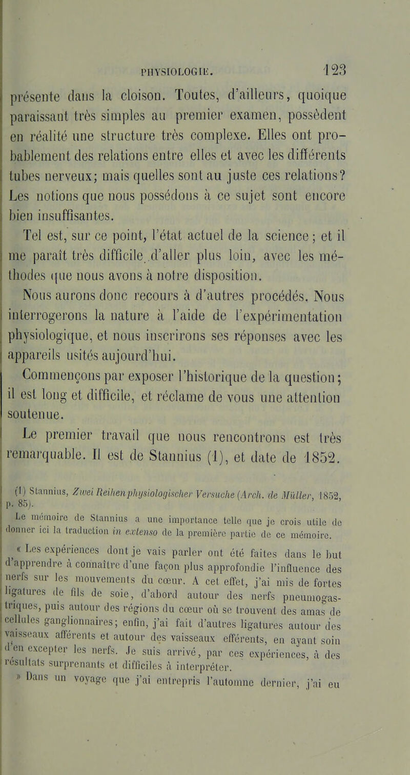 présente dans la cloison. Toutes, d'ailleurs, quoique paraissant très simples au premier examen, possèdent en réalité une structure très complexe. Elles ont pro- bablement des relations entre elles et avec les différents tubes nerveux; mais quelles sont au juste ces relations? Les notions que nous possédons à ce sujet sont encore bien insuffisantes. Tel est, sur ce point, l'état actuel de la science ; et il me paraît très difficile d'aller plus loin, avec les mé- thodes (jue nous avons à notre disposition. Nous aurons donc recours à d'autres procédés. Nous interrogerons la nature à l'aide de l'expérimentation physiologique, et nous inscrirons ses réponses avec les appareils usités aujourd'hui. Commençons par exposer l'historique de la question; il est long et difficile, et réclame de vous une attention soutenue. Le premier travail que nous rencontrons est très remarquable. Il est de Slannius (1), et date de 1852. (1) Stanniiis, Zwei Reihenphijsiologischer Versuche (Arch. de MUler, 1852. p. 85j. Le mémoire de Slannius a une importance telle qua jo crois utile de donner ici la traduction in extenso de la première partie de ce mémoire. « Les expériences dont je vais parler ont été faites dans le but d'apprendre à connaître d'une façon plus approfondie l'influence des nerfs sur les mouvements du cœur. A cet efl-et, j'ai mis de fortes ligatures de flls de soie, d'abord autour des nerfs pneumogas- triques, puis autour des régions du cœur où se trouvent des amas de cellules ganglionnaires; enfin, j'ai fait d'autres ligatures autour des vaisseaux afférents et autour des vaisseaux elférents, en ayant soin <1 en excepter les nerfs. Je suis arrivé, par ces expériences, à des résultats surprenants et difficiles à interpréter. r> Dans un voyage que j'ai entrepris l'aulomnc dernier, j'ai eu