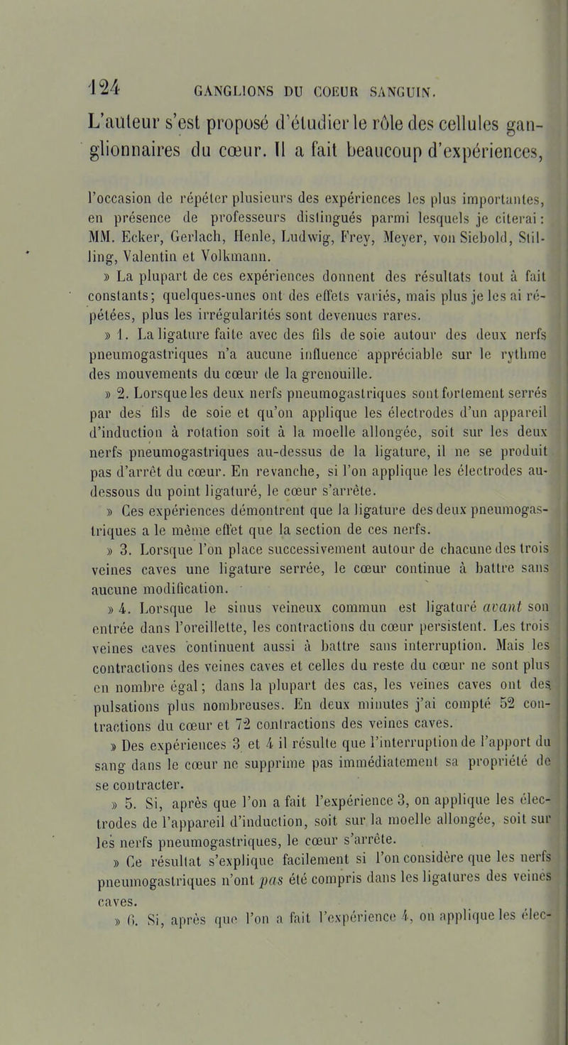 L'auteur s'est proposé d'étudier le nMe des cellules gan- glionnaires du cœur. Il a fait beaucoup d'expériences, l'occasion de répélei^ plusieurs des expériences les plus importantes, en présence de professeurs dislingués parmi lesquels je citerai : MM. Ecker, Gerlach, Henle, Ludwig-, Frey, Meyer, vonSiebold, Slil- ling, Valentin et Volkinann. » La plupart de ces expériences donnent des résultats tout à fai constants; quelques-unes ont des effets variés, mais plus je les ai ré pétées, plus les irrégularités sont devenues rares. » 1. La ligature faite avec des fils de soie autour des deux nerf pneumogastriques n'a aucune influence appréciable sur le rythme des mouvements du cœur de la grenouille. » 2. Lorsque les deux nerfs pneumogastriques sont forlement serrés par des lils de soie et qu'on applique les électrodes d'un appareil d'induction à rotation soit à la moelle allongée, soit sur les deux nerfs pneumogastriques au-dessus de la ligature, il ne se produit pas d'arrêt du cœur. En revanche, si l'on applique les électrodes au- dessous du point ligaturé, le cœur s'arrête. » Ces expériences démontrent que la ligature des deux pneumogas- triques a le même effet que la section de ces nerfs. » 3. Lorsque l'on place successivement autoui* de chacune des trois veines caves une ligature serrée, le cœur continue à battre sans aucune modification. » 4. Lorsque le sinus veineux commun est ligaturé avant son entrée dans l'oreillette, les contractions du cœur persistent. Les trois veines caves continuent aussi à battre sans interruption. Mais les contractions des veines caves et celles du reste du cœur ne sont plus en nombre égal ; dans la plupart des cas, les veines caves ont des pulsations plus nombreuses. En deux minutes j'ai compté 52 con- tractions du cœur et 72 contractions des veines caves. » Des expériences 3 et i il résulte que l'interruption de l'apport du sang dans le cœur ne supprime pas immédiatement sa propriété de se contracter. » 5. Si, après que l'on a fait l'expérience 3, on applique les élec- trodes de l'appareil d'induction, soit sur la moelle allongée, soit sur les nerfs pneumogastriques, le cœur s'arrête. )) Ce résultat s'explique facilement si l'on considère que les nerfs pneumogastriques n'ont pas été compris dans les ligatures des veines caves. )) n. Si, après que l'on a fait l'expérience i, on applique les élec-