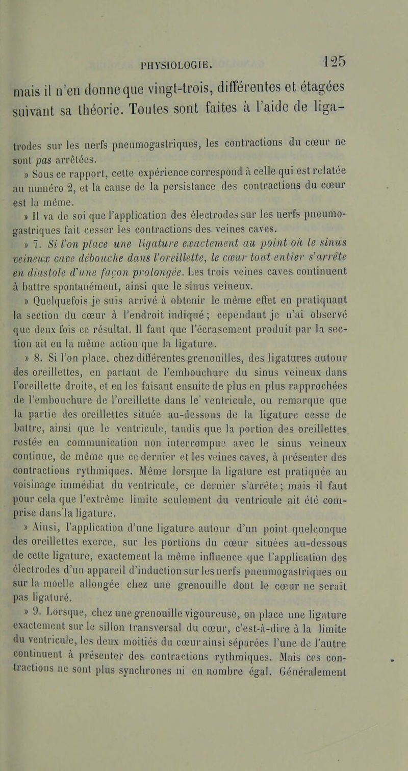 PUySIOLOGIK. l'-^S mais il n'en donne que vingt-trois, différentes et étagées suivant sa théorie. Toutes sont faites à l'aide de liga- li'odes sur les nerfs pneumogastriques, les contractions du cœur ne sont pas arrêtées. » Sous ce rapport, cette expérience correspond à celle qui est relatée au numéro 2, et la cause de la persistance des contractions du cœur est la même. » 11 va de soi que l'application des électrodes sur les nerfs pneumo- gastriques fait cesser les contractions des veines caves. » 7. Si l'on place une ligature exactement au point où le sinus veineux cave débouche dans l'oreilleite, le cœur tout entier s'arrête en diastole d'une façon prolongée. Les trois veines caves continuent à battre spontanément, ainsi que le sinus veineux. D Quelquefois je suis arrivé à obtenir le même effet en pratiquant la section du cœur à l'endroit indiqué ; cependant je n'ai observé (juc deux fois ce résultat. 11 faut que l'écrasement produit par la sec- tion ait eu la même action que la ligature. » 8. Si l'on place, chez différentes grenouilles, des ligatures autour des oreillettes, en parlant de l'embouchure du sinus veineux dans l'oreillette droite, et en les faisant ensuite de plus en plus rapprochées de l'embouchure de l'oreillette dans le' ventricule, on remarque que la partie des oreillettes située au-dessous de la ligature cesse de battre, ainsi que le ventricule, tandis que la portion des oreillettes, restée en comamnicalion non interrompue avec le sinus veineux continue, de même que ce dernier et les veines caves, à |)résenler des contractions rythmiques. Même lorsque la ligature est pratiquée au voisinage immédiat du ventricule, ce dernier s'arrête; mais il faut pour cela que l'extrême limite seulement du ventricule ait été com- prise dans'la ligature. » Ainsi, l'application d'une ligature autour d'un point quelconque des oreillettes exerce, sur les portions du cœur situées au-dessous de celle ligature, exactement la même influence que l'application des électrodes d'un appareil d'induction sur les nerfs pneumogastriques ou sur la moelle allongée chez une grenouille dont le cœ-ur ne serait pas ligaturé. » 9. Lorsque, chez une grenouille vigoureuse, on place une ligature exactcmont sur le sillon transversal du cœur, c'est-à-dire à la limite du ventricule, les deux moitiés du cœur ainsi séparées l'une de l'autre continuent à présenter des contractions rythmiques. Mais ces con- tractions ne sont plus synchrones ni en nombre égal. Généralement