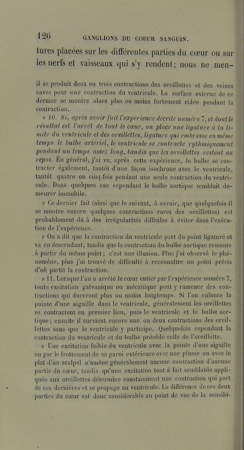 tiires placées sur les différentes parties du cœur ou sur les nerfs et vaisseaux qui s'y rendent; nous ne men- il se produit deux ou trois contractions des oreillelles et des veines caves pour une contraction du ventricule. La surface externe de ce dernier se montre alors plus ou moins fortement ridée pendanl la contraction. » 10. Si, après avoir fait l'expérience décrite numéro 7, et dont le résultai est l'arrêt de tout le cœur, on place une ligature à la li- mite du ventricule et des oreillettes, ligature qui embrasse enmêrne temps le bulbe artériel, le ventricule se contracte rythmiquemenl pendant un temps assez long, tandis que les oreillettes restent au repos. En général, j'ai vu, après cette expérience, le bulbe se con- tracter également, tantôt d'une façon isochrone avec le ventricule, tantôt quatre ou cinq fois pendant une seule contraction du ventri- cule. Dans quelques cas cependant le bulbe aortique semblait de- meurer immobile. » Ce dernier fait (ainsi que le suivant, à savoir, que quelquefois il se montre encore quelques conlraclions rares des oreillettes) est probablement dû à des irrégularités difficiles à éviter dans l'exécu- tion de l'expérience. » On a dit que la contraction du ventricule part du point ligaluré et va en descendant, taudis que la contraction du bulbe aortique remonte .à partir du môme point ; c'est une illusion. Plus j'ai observé le phé- nomène, plus j'ai trouvé de difficulté à reconnaître un point précis d'où partît la contraction. » 11. Lorsque l'on a arrêté le cœur entier par l'expérience numéro 7, toute excitation galvanique ou mécanique peut y ramener des con- tractions qui dureront plus ou moins longtemps. Si l'on enfonce la pointe d'une aiguille dans le ventricule, généralement les oreillettes se contractent en premier lieu, puis le ventricule et le bulbe aor- tique; ensuite il survient encore une ou deux contractions des oreil- lettes sans que le ventricule y participe. Quelquefois cependant la contraction du ventricule et du bulbe précède celle de l'oreillette, » Une excitation faible du ventricule avec la pointe d'une aiguille ou par le frottement de sa paroi extérieure avec une plume ou avec le plat d'un scalpel n'amène généralement aucune contraction d'aucune partie du cœur, tandis qu'une excitation tout à fait semblable appli- quée aux oreillettes détermine constamment une contraction qui part de ces dernières et se propage au ventricule. La différence de ces deux parties du cœur est donc considérable au point de vue de la sensibi-