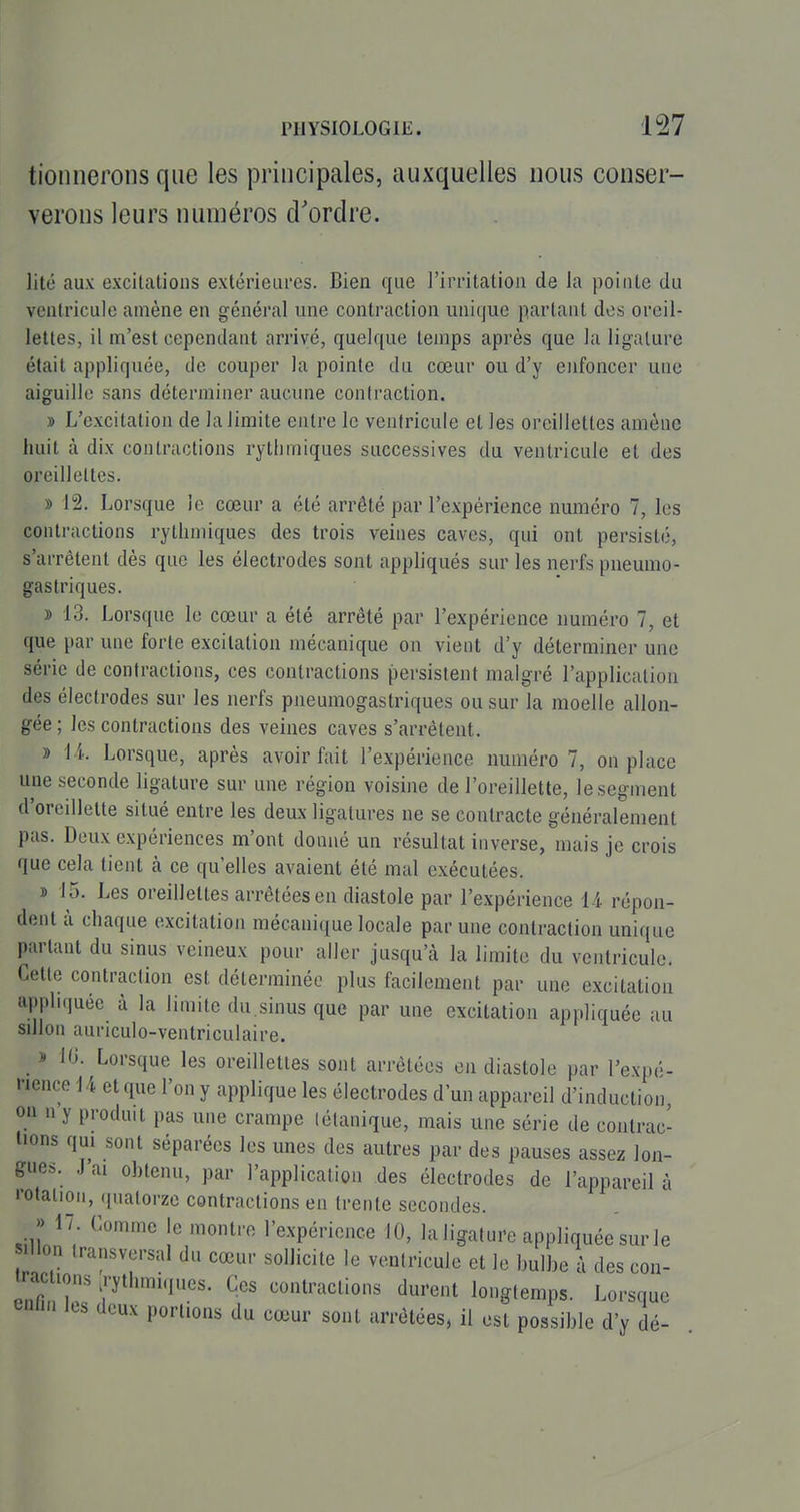 tioiinerons que les principales, auxquelles nous conser- verons leurs numéros d'ordre. lilé aux excilations extérieures. Bien que l'irritation de la pointe du ventricule amène en général une contraction unique partant des oreil- lettes, il m'est cependant arrivé, quelque temps après que la ligature était appliquée, de couper la pointe du cœur ou d'y enfoncer une aiguille sans déterminer aucune contraction. » L'excitation de la limite entre le ventricule et les oreillettes amène huit à dix contractions rythmiques successives du ventricule et des oreillettes. » 12. Lorsque le cœur a été arrêté par l'expérience numéro 7, les contractions rythmiques des trois veines caves, qui ont persisté, s'arrêtent dès que les électrodes sont appliqués sur les nerfs pneumo- gastriques. » 13. Lorsque le cœur a été arrêté par l'expérience numéro 7, et que par une forte excitation mécanique on vient d'y déterminer une série de contractions, ces contractions persistent malgré l'application des électrodes sur les nerfs pneumogastriques ou sur la moelle allon- gée ; les contractions des veines caves s'arrêtent. » l i. Lorsque, après avoir fait l'expérience numéro 7, on place une seconde ligature sur une région voisine de l'oreillette, le segment d'oreillette situé entre les deux ligatures ne se contracte généralement pas. Deux expériences m'ont donné un résultat inverse, mais je crois que cela tient à ce qu'elles avaient été mal exécutées. » 15. Les oreillettes arrêtées en diastole par l'expérience ^ l répon- dent à chaque excitation mécanique locale par une contraction unique partant du sinus veineux pour aller jusqu'à la limite du ventricule. Cette contraction est déterminée plus facilement par une excitation appliquée à la limite du.sinus que par une excitation appliquée au sdlon auriculo-ventriculaire. » 10. Lorsque les oreillettes sont arrêtées en diastole par l'expé- nmceiA et que l'on y applique les électrodes d'un appareil d'induction, on n y produit pas une crampe tétanique, mais une série de contrac- tions qui sont séparées les unes des autres par des pauses assez lon- gues. J ai obtenu, par l'application des électrodes de l'appareil à '•otaiion, ((ualorze contractions en trente secondes. >> 17. Comme le montre l'expérience 10, la ligature appliquée sur le Ion transversal du cœur sollicite le ventricule et le bulbe à des con- t acuons rythmiques. Ces contractions durent longtemps. Lcsque ^nlm Its deux portions du cœur sont arrêtées, il est possible d'y dé-