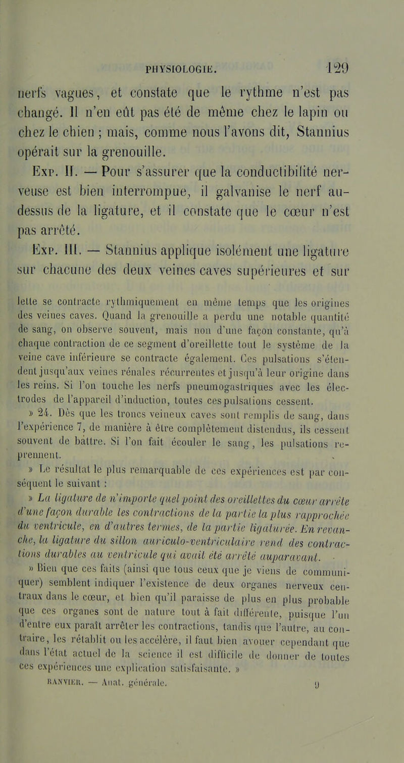 iiei'ts vagues, et constate que le rythme n'est pas changé. 11 n'en eût pas été de môme chez le lapin ou chez le chien ; mais, comme nous l'avons dit, Stannius opérait sur la grenouille. Exp. H. — Pour s'assurer que la conductibilité ner- veuse est bien interrompue, il galvanise le nerf au- dessus de la ligature, et il constate que le cœur n'est pas arrêté. Kxp. 111. — Stannius applique isolément une ligature sur chacune des deux veines caves supérieures et sur lelte se conlracte rythmiquemenl en même temps que les origines des veines caves. Quand la grenouille a perdu une notable quantité de sang, on observe souvent, mais non d'une façon constante, qu'à chaque contraction de ce segment d'oreillette tout le système de la veine cave inférieure se contracte également, (^es pulsations s'éten- dent jusqu'aux veines rénales récurrentes et jusqu'à lem- origine dans les reins. Si l'on touche les nerfs pneumogastriques avec les élec- trodes de l'appareil d'induction, toutes ces pulsations cessent. » 24. Dès que les troncs veineux caves sont remplis de sang, dans l'expérience 7, de manière à être complètement distendus, ils cessent souvent de battre. Si l'on fait écouler le sang, les pulsations re- prennent. » Le résultat le plus remarquable de ces expériences est par con- séquent le suivant : » La ligature de n'importe quel point des oreillettes du cœur arrête d'une façon durable les contractions de la partie la plus rapprochée du ventricule, en d'autres termes, de la partie ligaturée. En revan- che, la ligature du sillon auriculo-ventriculaire rend des contrac- tions durables au ventricule qui mail été arrêté auparavant. » Bien que ces faits (ainsi que tous ceux que je viens de communi- quer) semblent indiquer l'existence de deux organes nerveux cen- traux dans le cœur, et bien qu'il paraisse de plus en plus probable que ces organes sont de nature tout à fait ditférenle, puisque l'un d'entre eux paraît arrêter les contractions, tandis (|us l'autre, au con- traire, les rétablit ou les accélère, il faut bien avouer cependant que dans l'état actuel de la science il est diflicile de donner de toutes ces expériences une explication satisfaisante. » RA.NVu;u. — Allât, générale. y