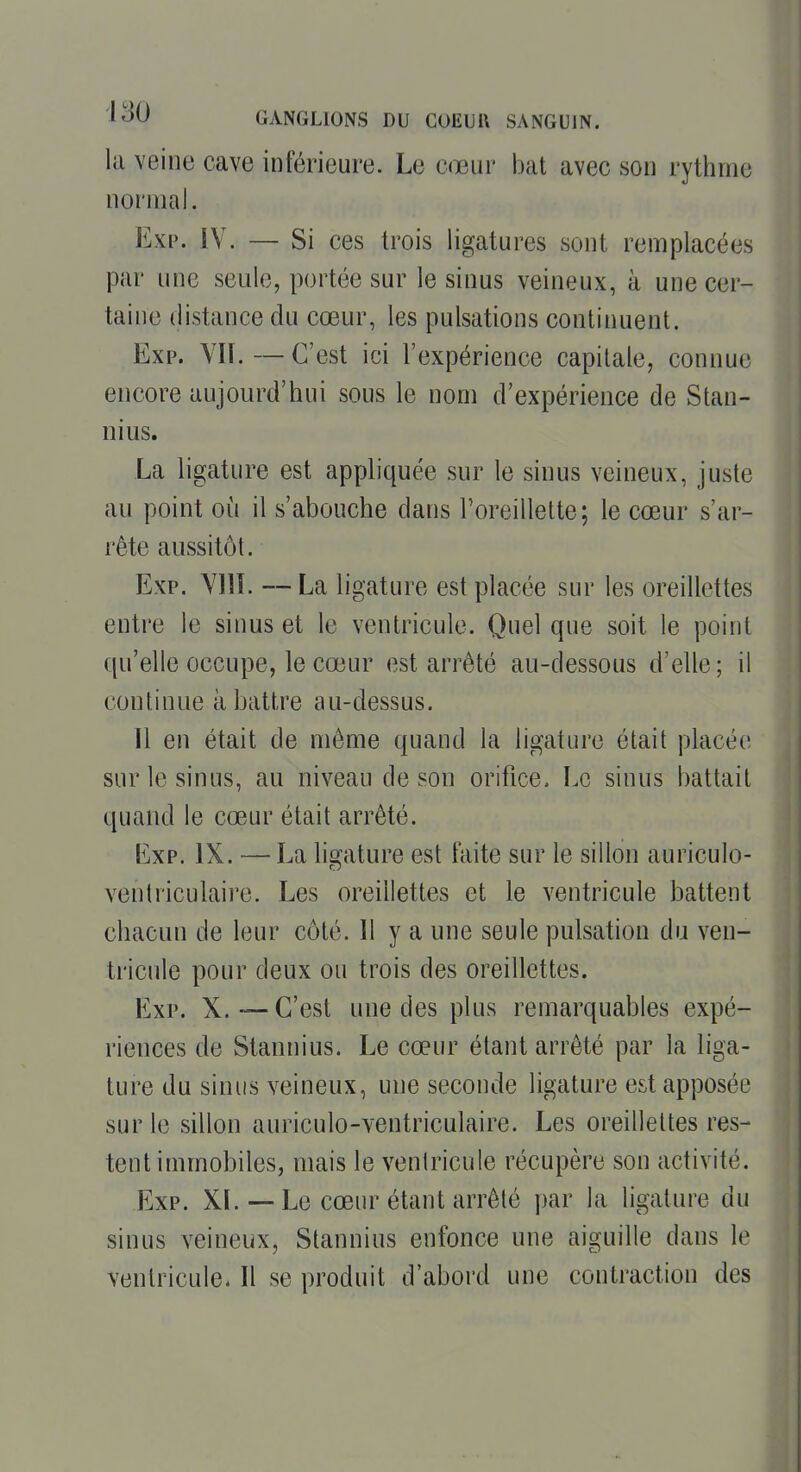 la veine cave inférieure. Le cœur bat avec son rythme normal. Exi'. IV. — Si ces trois ligatures sont remplacées par une seule, portée sur le sinus veineux, à une cer- taine distance du cœur, les pulsations continuent. Exp. YII. — C'est ici l'expérience capitale, connue encore aujourd'hui sous le nom d'expérience de Stan- nius. La ligature est appliquée sur le sinus veineux, juste au point où il s'abouche dans l'oreillette; le cœur s'ar- rête aussitôt. Exp. YllL — La ligature est placée sur les oreillettes entre le sinus et le ventricule. Quel que soit le point qu'elle occupe, le cœur est arrêté au-dessous d'elle ; il continue abattre au-dessus. Il en était de même quand la ligature était placée sur le sinus, au niveau de son orifice. Le sinus battait quand le cœur était arrêté. Exp. IX. —La lis'ature est faite sur le sillon auriculo- ventriculaii'e. Les oreillettes et le ventricule battent chacun de leur côté. Il y a une seule pulsation du ven- tricule pour deux ou trois des oreillettes. Exp. X.—C'est une des plus remarquables expé- riences de Stannius. Le cœur étant arrêté par la liga- ture du sinus veineux, une seconde ligature est apposée sur le sillon auriculo-ventriculaire. Les oreillettes res- tent immobiles, mais le venlricule récupère son activité. Exp. XL — Le cœur étant arrêté par la ligature du sinus veineux, Stannius enfonce une aiguille dans le venlricule. Il se produit d'abord une contraction des