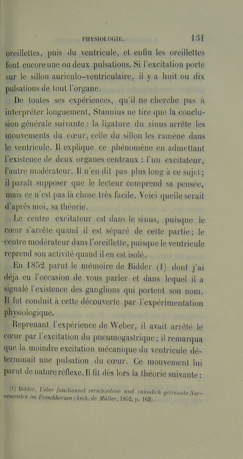 l'HYSlOLOGlIÎ. loi oreillettes, puis du ventricule, et enfin les oreillettes font encore une ou deux pulsations. Si l'excitation porte sur le sillon auriculo-ventriculaire, il y a huit ou dix pulsations de tout l'organe, D(i toutes ses expériences, qu'il ne cherche pas à interpréter longuement, Slannius ne tire que la conclu- sion générale suivante : la ligature du sinus arrête les mouvements du cœur, celle du sillon les ramène dans le ventricule. Il explique ce phénomène en admettant l'existence de deux organes centraux : l'un excitateur, l'autre modérateur. Il n'en dit pas plus long à ce sujet; il paraît supposer que le lecteur comprend sa pensée, mais ce n'est pas là chose très facile. Voici quelle serait d'après moi, sa théorie. Le centre excitateur est dans le sinus, puisque le cœur s'arrête quand il est séparé de cette partie; le -centre modérateur dans l'oreillette, puisque le ventricule reprend son activité quand il en est isolé. En 1852 parut le mémoire de Bidder (1) dont j'ai déjà eu l'occasion de vous parler et dans lequel il a signalé l'existence des ganglions qui portent son nom. Il fut conduit à cette découverte par l'expérimentation physiologique. Reprenant l'expérience de Weber, il avait ariôté le cœur par l'excitation du pneumogastrique; il remarqua que la moindre excitation mécanique du ventricule dé- terminait une pulsation du cœur. Ce mouvement lui parut de nature réflexe. Il fit dès lors la théorie suivante : (1) Bidder, Ueber functionnel vei'scliiedene und raïïmlick (jetreHitle Ner- vencenlra im Froschhenen {Ardu de Muller, 1852, p. J63).