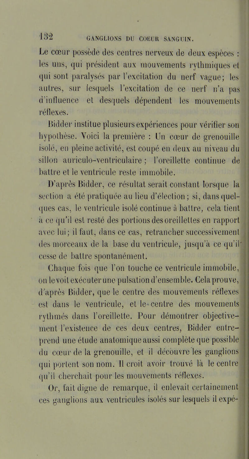 Le cœur possède des centres nerveux de deux espèces : les uns, qui président aux mouvements rythmiques et qui sont paralysés par l'excitation du nerf vague; les autres, sur lesquels l'excitation de ce nerf n'a pas d'influence et desquels dépendent les mouvements réflexes. Bidder institue plusieurs expériences pour vérifier son hypothèse. Voici la première : Un cœur de grenouille isolé, en pleine activité, est coupé en deux au niveau du sillon auriculo-ventriculaire ; l'oreillette continue de battre et le ventricule reste immobile. D'après Bidder, ce résultat serait constant lorsque la section a été pratiquée au lieu d'élection ; si, dans quel- ques cas, le ventricule isolé continue à battre, cela tient à ce qu'il est resté des portions des oreillettes en rapport avec lui; il faut, dans ce cas, retrancher successivement des morceaux de la base du ventricule, jusqu'à ce qu'il cesse de battre spontanément. Chaque fois que l'on touche ce ventricule immobile, on levoit exécuter une pulsation d'ensemble. Cela prouve, d'après Bidder, que le centre des mouvements réflexes est dans le ventricule, et le* centre des mouvements rythmés dans l'oreillette. Pour démontrer objective- ment l'existence de ces deux centres, Bidder entre- prend une étude anatomique aussi complète que possible du cœur de la grenouille, et il découvre les ganglions qui portent son nom. Il croit avoir trouvé là le cenlre qu'il cherchait pour les mouvements réflexes. Or, fait digne de remarque, il enlevait certainement ces ganglions aux ventricules isolés sur lesquels il expé-