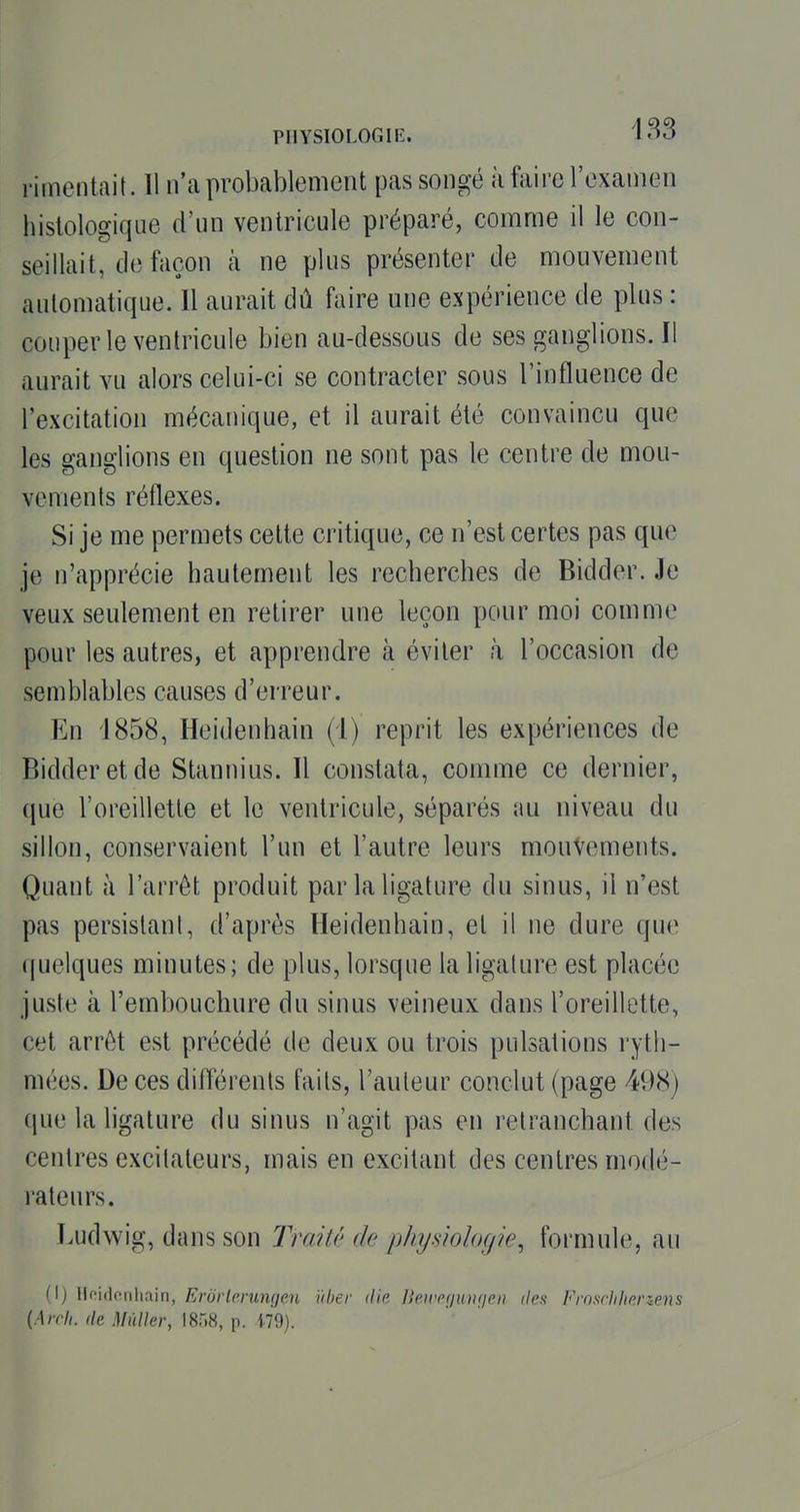 l'imentait. 11 n'ta probablement pas songé à faire l'examen hislologique d'un ventricule préparé, comme il le con- seillait, de façon à ne plus présenter de mouvement automatique. Il aurait dû faire une expérience de plus : couper le ventricule bien au-dessous de sesganglions.il aurait vu alors celui-ci se contracter sous l'influence de l'excitation mécanique, et il aurait été convaincu que les ganglions en question ne sont pas le centre de mou- vements réflexes. Si je me permets cette critique, ce n'est certes pas que je n'apprécie hautement les recherches de Bidder. Je veux seulement en retirer une leçon pour moi comme pour les autres, et apprendre à éviter à l'occasion de semblables causes d'erreur. En 1858, Heidenhain (i) reprit les expériences de Bidder et de Stannius. Il constata, comme ce dernier, que l'oreillette et le ventricule, séparés au niveau du sillon, conservaient l'un et l'autre leurs mouvements. Quant à l'arrêt produit par la ligature du sinus, il n'est pas persistant, d'après Heidenhain, et il ne dure que quelques minutes; de plus, lorsque la ligature est placée juste à l'embouchure du sinus veineux dans l'oreillette, cet arrêt est précédé de deux ou trois pulsations ryth- mées. De ces difl'érenls faits, l'auteur conclut (page 498) que la ligature du sinus n'agit pas en retranchant des centres excitateurs, mais en excitant des centres modé- rateurs. Ludwig, dans son Traité de physiologie, formule, au (I) lioidcnliain, Erurlprumjm ïiber (lia lieirp(iuii(ien tien Frn.irhhanens {Arcli. de Mùller, !8r.8, p. 179).