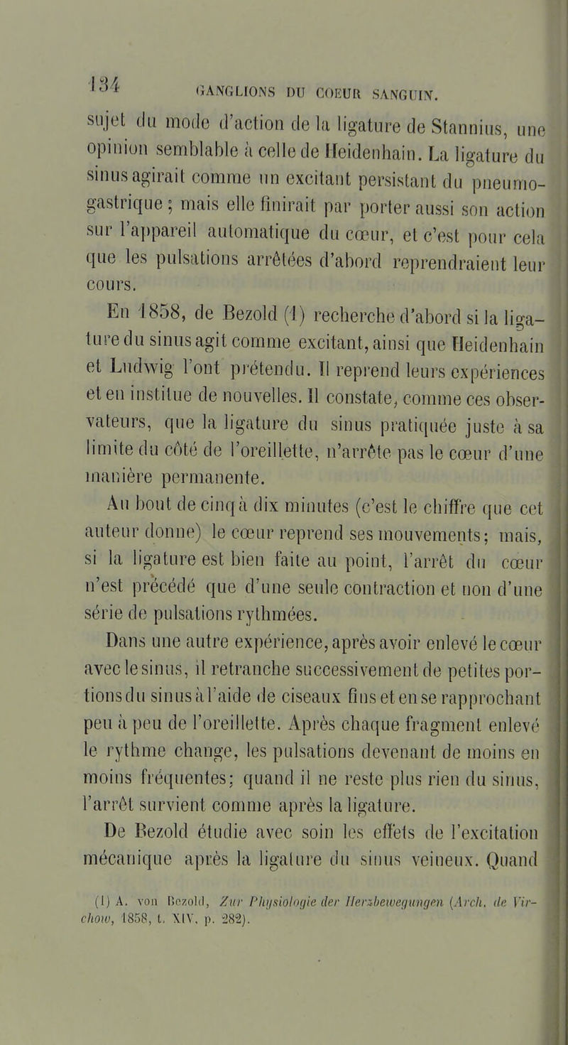 sujet du mode d'action de la ligature de Stannius, une opinion sen^iblable à celle de Heidenhain. La ligature du sinus agirait comme un excitant persistant du pneumo- gastrique ; mais elle finirait par porter aussi son action sur l'appareil automatique du cœur, et c'est pour cela que les pulsations arrêtées d'abord reprendraient leur cours. En 1858, de Bezold (i) recherche d'abord si la liga- ture du sinus agit comme excitant, ainsi que Heidenhain et Ludwig l'ont prétendu. Tl reprend leurs expériences et en institue de nouvelles. 11 constate, comme ces obser- vateurs, que la ligature du sinus pratiquée juste à sa h'mite du coté de l'oreillette, n'arrête pas le cœur d'une manière permanente. Au bout de cinq à dix minutes (c'est le chiffre que cet auteur donne) le cœur reprend ses mouvements; mais, si la ligature est bien faite au point, l'arrêt du cœur n'est précédé que d'une seule contraction et non d'une série de pulsations rythmées. Dans une autre expérience, après avoir enlevé le cœur aveclesinus, il retranche successivement de petites por- tionsdu sinusàl'aide de ciseaux Ans et ense rapprochant peu à peu de l'oreillette. Après chaque fragment enlevé le rythme change, les pulsations devenant de moins en moins fréquentes; quand il ne reste plus rien du sinus, l'arrêt survient comme après la ligature. De Bezold étudie avec soin les effets de l'excitation mécanique après la ligature du sinus veineux. Quand (1) A. von Hozold, Zuv Physiologie der Uenbewegungpn [Arch, iln Vir- chow, 1858, l, XIV, p. -282).