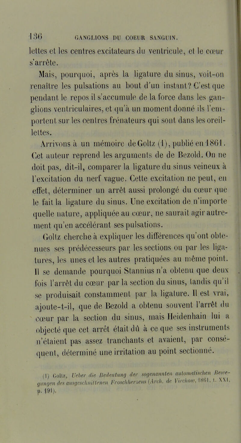 lottes et les centres excitateurs du ventricule, et le cœur s'arrête. Mais, pourquoi, après la ligature du sinus, voit-on renaître les pulsations au bout d'un instant? C'est que pendant le repos il s'accumule de la force dans les gan- glions ventriculaires, et qu'à un moment donné ils l'eni- porlenL sur les centres frénateurs qui sont dans les oreil- lettes. Arrivons à un mémoire deGoltz (i), publié en 1861. Cet auteur reprend les arguments de de Bezold. On ne doit pas, dit-il, comparer la ligature du sinus veineux à l'excitation du nerf vague. Cette excitation ne peut, en effet, déterminer un arrêt aussi prolongé du cœur que le fait la ligature du sinus. Une excitation de n'importe quelle nature, appliquée au cœur, ne saurait agir autre- ment qu'en accélérant ses pulsations. Goltz cherche à expliquer les différences qu'ont obte- nues ses prédécesseurs par les sections ou par les liga- tures, les unes et les autres pratiquées au même point. Il se demande pourquoi Stannius n'a obtenu que deux fois l'arrêt du cœur par la section du sinus, tandis qu'il se produisait constamment par la ligature. Il est vrai, ajoute-t-il, que de Bezold a obtenu souvent l'arrêt du cœur par la section du sinus, mais Heidenhain lui a objecté que cet arrêt était dû à ce que ses instruments n'étaient pas assez tranchants et avaient, par consé- quent, déterminé une irritation au iDoint sectioimé. (I) Goltz, Ueher die Dedeutimg der sogenannten aulomalischen Bewe- (junqen des aiisgeschuillp-nen Froschhenens {Arch. de Vircliow, 1801. (. NM.