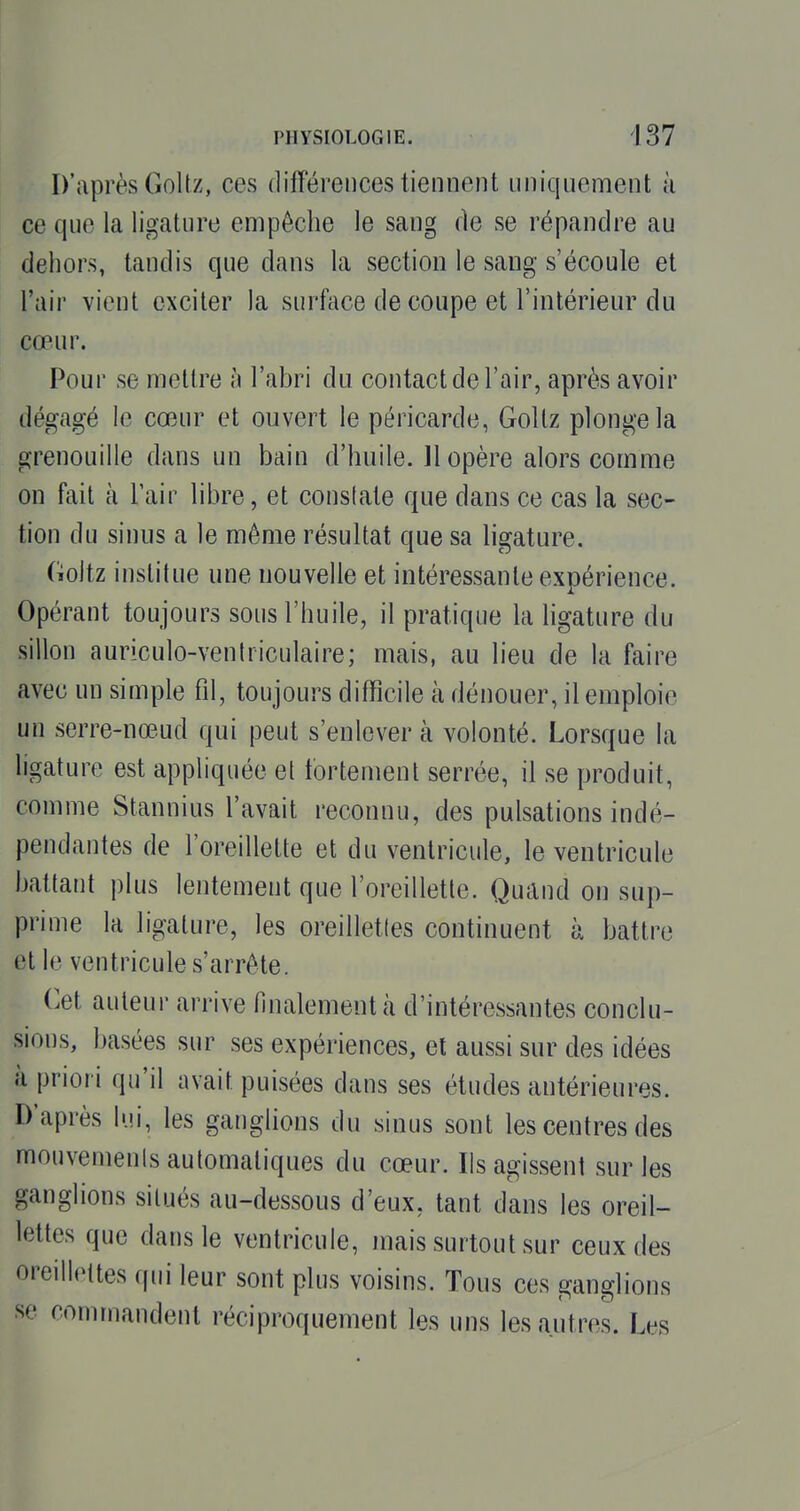 D'après Goltz, ces différences tiennent uniquement à ce que la ligature empêche le sang de se répandre au dehors, tandis que dans la section le sang s'écoule et l'air y'wui exciter la surface de coupe et l'intérieur du cœur. Pour se mettre à l'abri du contact de l'air, après avoir dégagé le cœur et ouvert le péricarde, Gollz plonge la grenouille dans un bain d'huile. 11 opère alors comme on fait à l'air libre, et conslate que dans ce cas la sec- tion du sinus a le même résultat que sa ligature. Goltz institue une nouvelle et intéressante expérience. Opérant toujours sous l'huile, il pratique la ligature du sillon auriculo-ventriculaire; mais, au lieu de la faire avec un simple fil, toujours difficile à dénouer, il emploie un serre-nœ.ud qui peut s'enlever à volonté. Lorsque la ligature est appliquée et fortement serrée, il se produit, comme Stannius l'avait reconnu, des pulsations indé- pendantes de l'oreillette et du ventricule, le ventricule battant plus lentement que l'oreillette. Quand on sup- prime la ligature, les oreilletles continuent à battre et le ventricule s'arrête. Cet auteur arrive finalement à d'intéressantes conclu- sions, basées sur ses expériences, et aussi sur des idées à priori qu'il avait puisées dans ses études antérieures. D'après lui, les ganglions du sinus sont les centres des mouvemenis automatiques du cœur. Ils agissent sur les ganglions situés au-dessous d'eux, tant dans les oreil- lettes que dans le ventricule, mais surtout sur ceux des oreillettes qui leur sont plus voisins. Tous ces ganglions se commandent réciproquement les uns les autres. Les