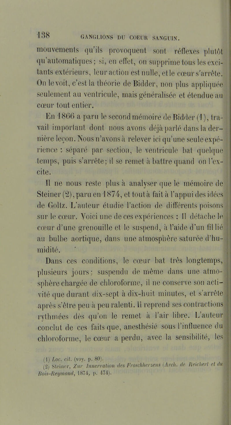 moLivemenls qu'ils provoquent sont réflexes plutôt qu'automatiques; si, en effet, on supprime tous les exci- tants extérieurs, leuractiou estnulle,ctle cœurs'arrète. On le voit, c'est la théorie de Bidder, non plus appliquée seulement au ventricule, mais généralisée et étendue an cœur tout entier. En 1866 a paru le second mémoire de Bidder (1 ), tra- vail important dont nous avons déjà parlé dans la der- nière leçon. Nous n'avons à relever ici qu'une seule expé- rience : séparé par section, le ventricule bat quelque temps, puis s'arrête; il se remet à battre quand on l'ex- cite. 11 ne nous reste plus à analyser que le mémoire de Steiner (2), paru en i 874, et tout à fait à l'appui des idées de Goltz. L'auteur étudie l'action de différents poisons sur le cœur. Voici une de ces expériences : 11 détache le cœur d'une grenouille et le suspend, à l'aide d'un fdlic au bulbe aortique, dans une atmosphère saturée d'hu- midité. Dans ces conditions, le cœur bat très longtemps, plusieurs jours; suspendu de même dans une atmo- sphère chargée de chloroforme, il ne conserve son acti- vité que durant dix-sept à dix-huit minutes, et s'arrête après s'être peu à peu ralenti. ïl reprend ses contractions rythmées dès qu'on le remet à l'air libre. L'auteui- conclut de ces faits que, anesthésié sous l'influence du chloroforme, le cœiu^ a perdu, avec la sensibilité, les (1) Loc. cit. (voy. p. 80). (^2) StPiiicr, Zur Innervalion des Froschlicnois [Arcli. de Heicherl et du Pois-Reymond, 187-1^ \\ il A).