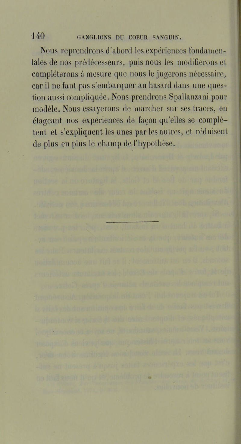 Nous reprendrons d'abord les expériences fondamen- tales de nos prédécesseurs, puis nous les modifierons et compléterons à mesure que nous le jugerons nécessaii'c, car il ne faut pas s'embarquer au hasard dans une ques- tion aussi compliquée. Nous prendrons Spallanzani pour modèle. Nous essayerons de marcher sur ses traces, en étageant nos expériences de façon qu'elles se complè- tent et s'expliquent les unes par les autres, et réduisent de plus en plus le champ de l'hypothèse.