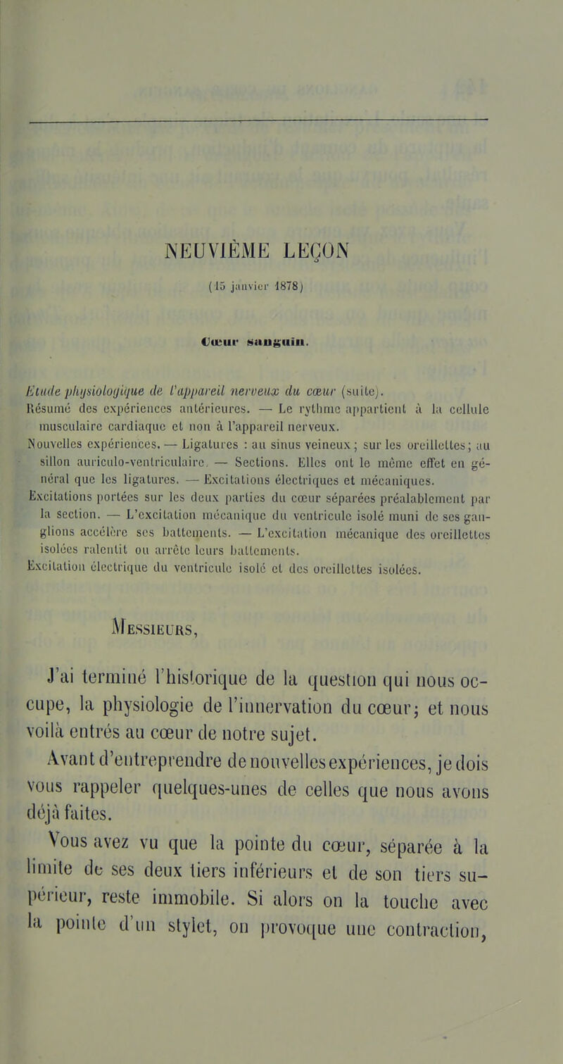 NEUVIÈME LEÇON (15 janvier 1878) Etude pliijuiolofjitiue de. L'appareil nerveux du cœur (siiilej. Résumé des expériences aiUérieures. — Le rythme appartienl ù lu cellule musculaire cardiaque et non à l'appareil nerveux. Nouvelles expériences. — Ligatures : au sinus veineux ; sur les oreillettes; au sillon auriculo-venlriculaire. — Sections. Elles ont le même effet en gé- néral que les ligatures. — E.Kcitations électriques et mécaniques. Excitations portées sur les deux parties du cœur séparées préalablement par la section. — L'excitation mécanique du ventricule isolé muni de ses gan- glions accélère ses battements. — L'excitation mécanique des oreillettes isolées ralentit ou arrête leurs battements. Excitation électrique du ventricule isolé et des oreillettes isolées. Messieurs, J'ai terminé l'historique de la question qui nous oc- cupe, la physiologie de l'innervation du cœur; et nous voilà entrés au cœur de notre sujet. Avant d'entreprendre de nouvelles expériences, je dois vous rappeler quelques-unes de celles que nous avons déjà fuites. Vous avez vu que la pointe du cœur, séparée à la limite de ses deux tiers inférieurs et de son tiers su- périeur, reste immobile. Si alors on la touche avec la pointe d'un stylet, on provoque une contraction,