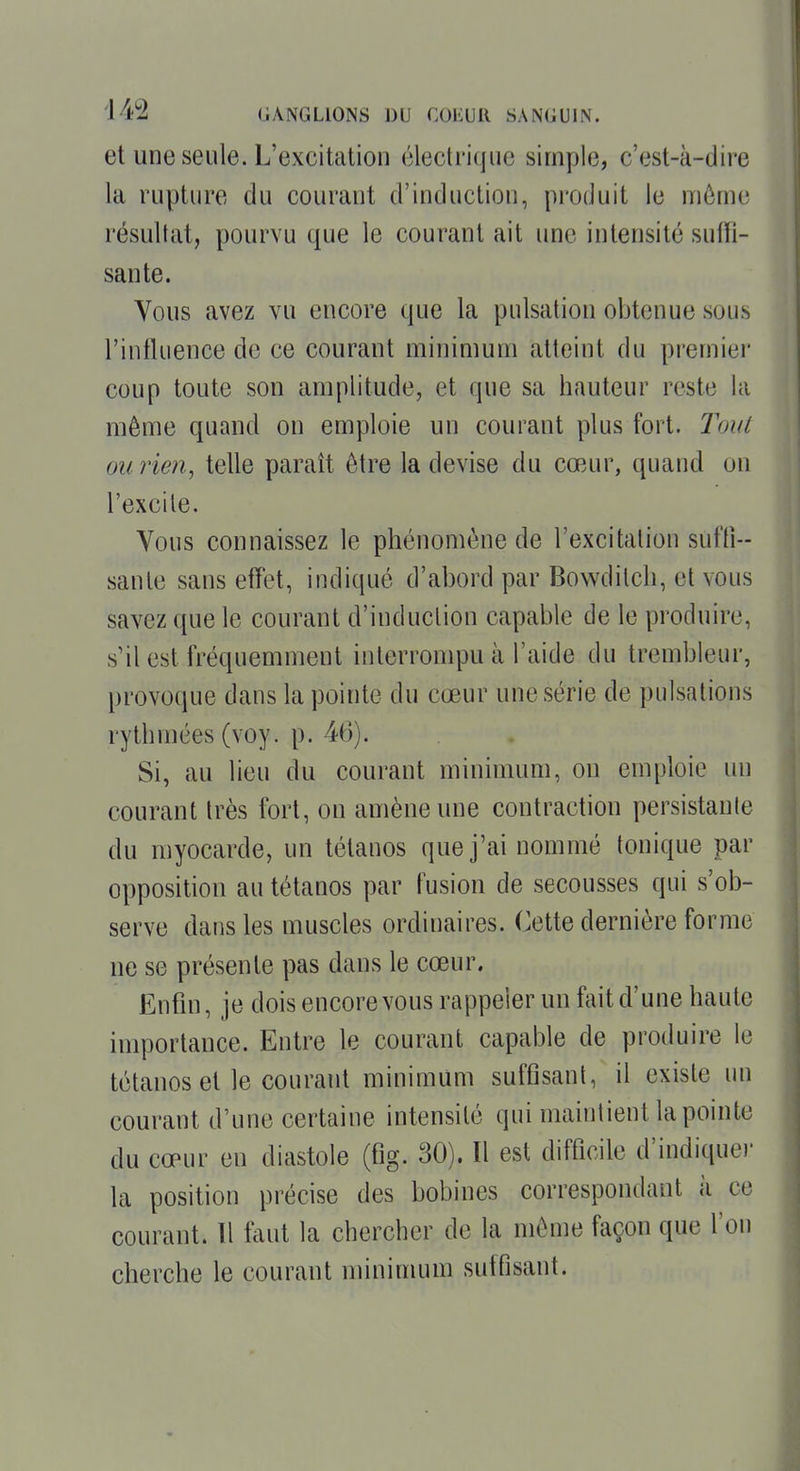 et une seule. L'excitation électrique simple, c'est-à-dire la rupture du courant d'induction, produit le môme résultat, pourvu que le courant ait une intensité sutfi- sante. Vous avez vu encore que la pulsation obtenue sous l'influence de ce courant minimum atteint du premier coup toute son amplitude, et que sa hauteur reste la même quand on emploie un courant plus fort. Tout oiirie?i, telle paraît être la devise du cœur, quand on l'excile. Vous connaissez le phénomène de l'excitation sufti-- sanle sans efTet, indiqué d'abord par Bowditch, et vous savez que le courant d'induction capable de le produire, s'il est fréquemment iulerronqDU à l'aide du trembleur, provoque dans la pointe du cœur une série de pulsations rythmées (voy. p. 46). Si, au lieu du courant minimum, on emploie un courant très fort, on amène une contraction persistante du myocarde, un tétanos que j'ai nommé tonique par opposition au tétanos par fusion de secousses qui s'ob- serve dans les muscles ordinaires. Cette dernière forme ne se présente pas dans le cœur. Enfin, je dois encore vous rappeler un fait d'une haute importance. Entre le courant capal^le de produire le tétanos et le courant minimum suffisant, il existe un courant d'une certaine intensité qui maintient la pointe du cœur en diastole (fig. 30). Il est difficile d'indiquer la position précise des bobines correspondant à ce courant. Il tant la chercher de la même façon que l'on cherche le courant mininuim suffisant.