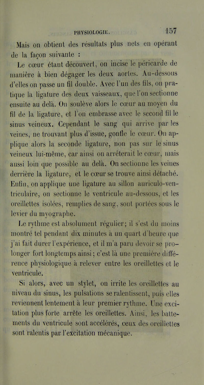 Mcais on obtient des résultats plus nets en opérant de la façon suivante : Le cœur étant découvert, on incise le péricarde de manière à. bien dégager les deux aorles. Au-dessous d'elles on passe un fil double. Avec l'un des fils, on pra- tique la ligature des deux vaisseaux, que l'on sectionne ensuite au delà. On soulève alors le cœur au moyen du fil de la ligature, et l'on embrasse avec le second fil le sinus veineux. Cependant le sang qui arrive par les veines, ne trouvant plus d'issue, gonfle le cœur. On ap- plique alors la seconde ligature, non pas sur le sinus veineux lui-même, car ainsi on arrêterait le cœur, mais aussi loin que possible au delà. On sectionne les veines derrière la ligature, et le cœur se trouve ainsi détaché. Enfin, on applique une ligature au sillon auriculo-ven- triculaire, on sectionne le ventricule au-dessous, et les oreillettes isolées, remplies de sang, sont portées sous le levier du myographe. I.e rythme est absolument régulier; il s'est du moins montré tel pendant dix minutes à un quart d'heure que j'ai fait durer l'expérience, et il m'a paru devoir se pro- longer fort longtemps ainsi ; c'est là une première diffé- rence physiologique à relever entre les oreillettes et le ventricule. Si alors, avec un stylet, on irrite les oreillettes au niveau du sinus, les pulsations se ralentissent, puis elles reviennent lentement à leur premier rythme. Une exci- tation plus forte arrête les oreillettes. Ainsi, les batte- ments du ventricule sont accélérés, ceux des oreillettes sont ralentis par l'excitation mécanique.