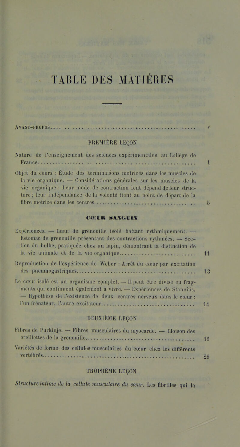 Avant-propos v PREMIÈRE LEÇON Nature de l'enseignement des sciences expérimentales au Collège de France 1 Objet du cours : Étude des terminaisons motrices dans les muscles Je la vie organique. — Considérations générales sur les muscles de la vie organique : Leur mode de contraction lent dépend de leur struc- ture; leur indépendance de la volonté tient au point de départ de la fibre motrice dans les centres 5 CaOtJR a4IVCilJliV Expériences. — Cœur de grenouille isolé battant rythmiquemcnt. — Estomac de grenouille présentant des contractions rythmées. — Sec- tion du bulbe, pratiquée chez un lapin, démontrant la distinction de la vie animale et de la vie organique 11 r.cproductioii de l'expérience de Weber : Arrêt du cœur par excitation des pneumogastriques 13 Le cœur isolé est un organisme complet. — Il peut être divisé en frag- ments qui continuent égalcnrient à vivre. — Expériences de Stanniûs. — Hypothèse de l'existence de deux centres nerveux dans le cœur : l'un frénateur, l'autre excitateur ii DEUXIÈME LEÇON Fibres de Purkinje. — Fibres musculaires du myocarde. — Cloison des oreillettes de la grenouille Ig Variétés de forme des cellules musculaires du cœur chez les différents vertébrés 2g TROISIÈME LEÇON Structure wlime de la cellule musculaire du cœur. Les fibrilles qui la