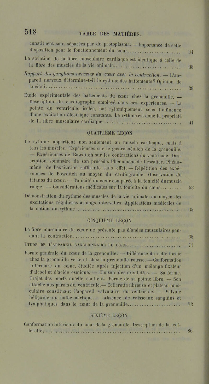 constituent sont séparées par du proloplasma. — Importance de cette disposition pour le fonctionnement du cœur Ijj La striation de la fibre musculaire cardiaque est identique à celle de la fibre des muscles de la vie animale , _ 3g Rapport des ganglions nerveux du cœur avec la contraction. — L'ap- pareil nerveux détermine-t-il le rythme des battements? Opinion de Lu clan i oq Étude expérimentale des battements du cœur chez la grenouille. — Description du cardiographe employé dans ces expériences. — La pointe du Ycntricule, isolée, bat rythmiquement sous l'influence d'une excitation électrique constante. Le rythme est donc la propriété de la fibre musculaire cardiaque i ( QUATRIÈME LEÇON Le rythme appartient non seulement au muscle cardiaque, mais à tous les muscles. Expériences sur le gastrocnémien de la grenouille. — Expériences de Bowditch sur les contractions du ventricule. Des- cription sommaire de son procédé. Phénomène de l'escalier. Phéno- mène de l'excitation suffisante sans effet. — Répétition des expé- riences de Bowditch au moyen du cardiographe. Observation du tétanos du cœur. — Tonicité du cœur comparée à la tonicité du muscle rouge. — Considérations médicales sur la tonicité du cœur 53 Démonstration du rythme des muscles de la vie animale au moyen des excitations régulières à longs intervalles. Applications médicales de la notion du rythme Ofj CINQUIÈME LEÇON La fibre musculaire du cœur ne présente pas d'ondes musculaires pen- dant la contraction 08 ÉTUDE DE l'appareil GANGLIONNAIRE DU COEUR 71 Forme générale du cœur de la grenouille. — Différence de celte forme chez la grenouille verte et chez la grenouille rousse. —Conformation intérieure du cœur, étudiée après injection d'un mélange fixateur d'alcool et d'acide osmique. — Cloison des oreillettes. — Sa forme. Trajet des nerfs qu'elle contient. Forme de sa pointe libre. — Son attache aux parois du ventricule.— Collerette fibreuse et plateau mus- culaire constituant l'appareil valvulaire du ventricule. — Valvule héliçoïde du bulbe aortique. — Absence de vaisseaux sanguins et lymphatiques dans le cœur de la grenouille 73 SIXIÈME LEÇON Conformation intérieure du cœur de la grenouille. Description de la col- lerette 80