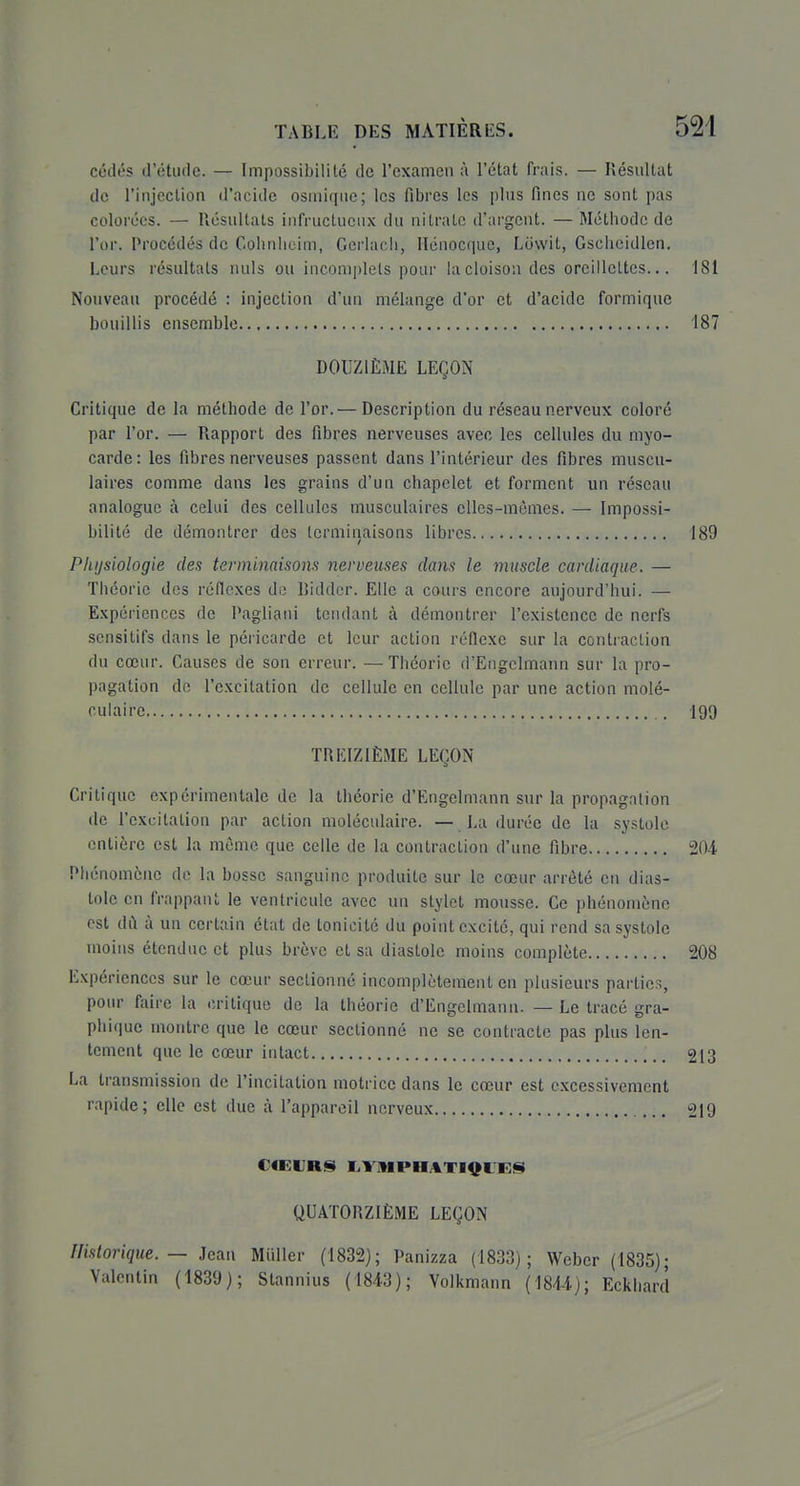 cédés d'étude. — Impossibilité de l'examen à l'état frais. — Résultat de l'injection d'acide osmiqiie; les fibres les plus fines ne sont pas colorées. — Résultats infructueux du nitrate d'argent. — Méthode de l'or. Procédés de Colinlieim, Gerlacii, Hénocque, Liiwit, Gscheidlcn. Leurs résultats nuls ou incomplets pour la cloison des oreillettes... 181 Nouveau procédé : injection d'un mélange d'or et d'acide formique bouillis ensemble 187 DOUZIÈME LEÇON Critique de la méthode de l'or.^—Description du réseau nerveux coloré par l'or. — Rapport des fibres nerveuses avec les cellules du myo- carde : les fibres nerveuses passent dans l'intérieur des fibres muscu- laires comme dans les grains d'un chapelet et forment un réseau analogue à celui des cellules musculaires elles-mêmes. — Impossi- bilité de démontrer des terminaisons libres 189 Plujsiologie des terminaisom nerveuses dans le muscle cardiaque. — Théorie des réflexes de Biddcr. Elle a cours encore aujourd'hui. — Expériences de Pagliaui teiulant à démontrer l'existence de nerfs sensitifs dans le péricarde et leur action réflexe sur la contraction du cœur. Causes de son erreur. — Théorie d'Engclmann sur la pro- pagation de l'excitation de cellule en cellule par une action molé- culaire 199 TREIZIÈME LEÇON Critique expérimentale de la théorie d'Engelmann sur la propagation de l'excitation par action moléculaire. — La durée de la .systole entière est la même que celle de la contraction d'une fibre 204 Phénomène de la bosse sanguine produite sur le cœur arrêté en dias- tole en frappant le ventricule avec un stylet mousse. Ce phénomène est du à un certain état de tonicité du point excité, qui rend sa systole moins étendue et plus brève et sa diastole moins complète 208 Expériences sur le cœur sectionné incomplètement en plusieurs partie.% pour faire la critique de la théorie d'Engclmann. — Le tracé gra- phique montre que le cœur sectionné ne se contracte pas plus len- tement que le cœur intact 213 La transmission de l'incitation motrice dans le cœur est excessivement rapide; elle est due à l'appareil nerveux 219 CŒURS I.ViMPHAT14^inBS( QUATORZIÈME LEÇON Uistorique. — Jean Miiller (1832); Panizza (1833); Weber (1835); Valentin (1839); Stannius (1843); Volkmann (1844); Eckliard