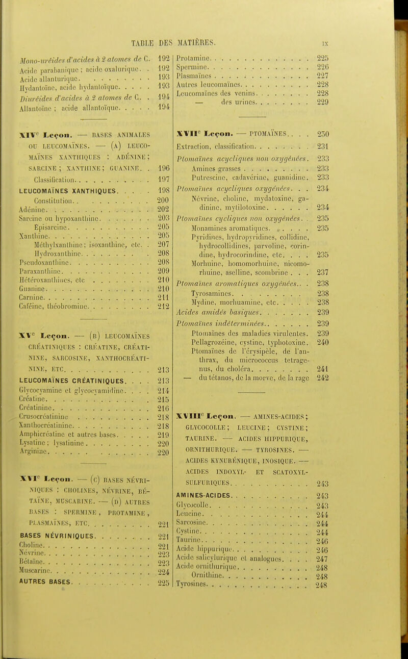 Mono-urèides d'acides à ■> atomes de C. 102 Acide parabaniquo ; acido axaluiùque. . 192 Acide allanluriquc 193 Hydantoïne, acide hydanloïque 193 diuréides d'acides à •> atomes de C. . '194 Allantoïne ; acide allnntoïque 1Û4 XIV'1 Leçon. — HASES ANIMALES OU OEUCOMAÏNES. — (a) LëUCO- MAÏNES XANTHIQUES : ADÉNINE ; SARCINE; xanthine; G DAMNE. . Clussilicaliun LEUCOIV1AÏNES XANTHIQUES. ... Constitution Adénine Sareine ou hypoxanthine Episarcino Xanthine. . ' Mclhylxanlhine ; isoxanthine, etc. . llydroxanthino. Pscudoxanlhinc Paraxanthine Jlétéroxanlliiucs, clc Guanine Carnine Calcine, théobromiuo XVe Leçon. — (b) LEDCOMAÏNES CRÉATINIQTJES : CRÉATINE, CRÉATI- NINE, SARCOSINE, XANTHOCRÉATI- «IXE, ETC LEUCOMAÏNES CRÉATINIQUES. . . . Glycoeyamine et glycocyamidine. . . . Créatine Crcatininc Crusocréalininu Xanlhocrcalinine. . . Amphicréalinc et autres bases Lysalinc ; lysalinine Argininc 196 197 198 200 202 203 205 205 207 208 20S 209 210 210 211 212 213 213 214 215 210 218 218 219 220 220 XVIe Leçon. — (c) BASES NÉVRI- NIQUES : CHOLINES, NÉVRINE, BÉ- TAÏNE, MOSCARINE. — (d) AUTRES BASES : SPERMINE , PROTAMINE , Pl.ASMAÏ.NES, ETC BASES NÉVRINIQUES Cbolinc Névrinc Bétaîne Muscarine AUTRES BASES 221 221 221 223 223 224 225 Prolamine 225 Spcrmine 22(5 Plasmaïncs 227 Autres leucomaïncs 228 Leucomaïncs des venins 228 — des urines 229 XVIIe Leçon. — PTOMAÏNES.. . . Extraction, classification Plomaïnes acycliqv.es non oxygénées. Aminés grasses Putrescino, cadavérine, guanidinc. Plomaïnes acycliqiies oxygénées. . . Névrinc, cbolinc, mydaloxine, ga- dininc, mylilotoxinc Plomaïnes cycliques non oxygénées. . Monamincs aromatiques. , Pyridincs, bydropyridines, collidinc, bydroeollidines, parvoline, corin- dine, bydrocorindine, elc. . . . Morhuine, bomomorliuine, nieomo- rbuine, aselline, scombrine . . . Plomaïnes aromatiques oxygénées.. . Tyrosamincs Mydine. morbuamine, etc Acides amidés basiques Plomaïnes indéterminées Ptomaïnes des maladies virulentes. Pcllagrozéine, cyslinc, typbotoxine. rtomaïnes de l'erysipèle, de l'an- thrax, du micrococcus telragc- nus, du cboléra — du tétanos, de la morve, de la rage XVIIIe Leçon. — AMIiNES-ACIDES ; GLYCOCOLLE ; LEUCI.NE ; CYSTINE ; TAURINE. ACIDES HIPPURIQUE, ORNITHURIQUE. TYROSINES. ACIDES KY.NURÉNIQUE, 1NOS1QUIÎ. ACIDES INDOXYL- ET SCATOXYL- SULFURIQUES AMINES-ACIDES Glyeocollc Leucine Sarcosine Cystinc Taurine Acide hippurique Acide salicylurique et analogues. Acide ornithurique Ornilbinc Tyrosines 250 231 23:: 233 233 234 234 235 235 235 237 238 238 238 239 239 239 240 241 242 243 243 243 244 244 244 240 246 247 248 248 248