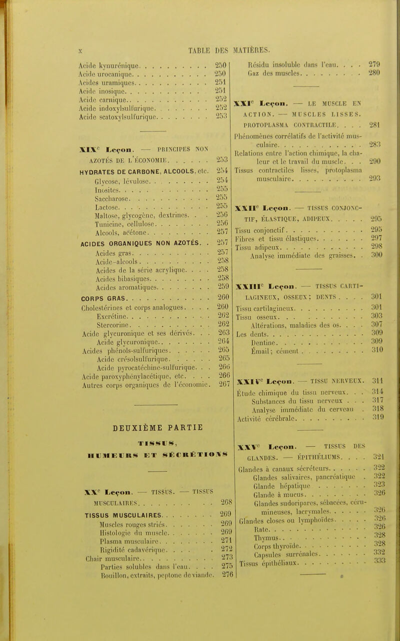 Acide kynurénique. . . Acide urneaniquc. . . . Acides uramiqucs.. . . Acide inosique Acide carnique Acide indoxylsuU'urique. Aride scaloxylsull'urique. 250 250 251 251 L2.Y2 252 253 XIXe Leçon. — PRINCIPES min AZOTÉS DE 1,'ÉCONOMIE HYDRATES DE CARBONE, ALCOOLS, etc. Glycosc, lévulose Inusités Saccharose Lactose. . . ■ Maltose, glycogènc, dcxlrincs. . Tunicine, cellulose Alcools, acétone ACIDES ORGANIQUES NON AZOTÉS. . Acides gras Acide-alcools Acides de la série acrylique. . . . Acides bibasiques Acides aromatiques CORPS GRAS Cholcstériues et corps analogues. . . . Excrétine Stercorine Acide glycuronique et ses dérivés. . . Acide glycuronique Acides phénols-sulfuriques Acide crésolsulfurique Acide pyrocatcchine-suH'urique. . . Acide paroxyphénylacétiquc, etc. . . . Autres corps organiques de l'économie. Résidu insoluble dans l'eau. Gaz des muscles 279 280 253 l>:> i 25 V 255 255 255 250 250 257 257 257 258 258 258 259 200 200 202 202 203 204 265 265 260 266 207 DEUXIÈME PARTIE TISSUS, HUMEURS ET SÉCRÉTIONS XXI'' Leçon. — LE MUSCLE EN ACTION. — MLSCLES LISSES. PROTOPLASMA CONTRACTILE. . . . Phénomènes corrélatifs de l'activité mus- culaire Relations entre l'action chimique, la cha- leur et le travail du muscle. . . Tissus contractiles lisses, protoplasrna musculaire 281 283 290 293 XXIIe Leçon. — TISSUS COSJONC- T1F, ÉLASTIQUE, ADIPEUX Tissu conjonclif Fibres et tissu élastiques Tissu adipeux Analvse immédiate des graisses. . 295 295 297 298 300 XXIIIe Leçon. TISSUS CARTI- LAGINEUX, OSSEUX ; DENTS .... 301 Tissu cartilagineux Tissu osseux 303 Altérations, maladies des os. . . ■ Les dents 309 Dentine 309 Émail ; cément 310 XXIVe Leçon. — tissu NERVEUX Étude chimique du tissu nerveux. . Substances du tissu nerveux . . Analyse immédiate du cerveau Activité cérébrale 311 314 317 318 319 XXe Leçon. — TISSUS. — TISSUS MUSCULAIRES 268 TISSUS MUSCULAIRES 269 Muscles rouges striés 209 Histologie du muscle 269 Plasma musculaire 271 Rigidité cadavérique. ... . 272 Chair musculaire 273 Parties solubles dans l'eau. . . . 27:. Bouillon, extraits, peptone de viande. 276 XXV Leçon. — TISSUS DES GLANDES. ÉPITHÉLIUMS. . . . 321 Glandes à canaux sécréteurs 322 Glandes salivaires, pancréatique . 322 Glande hépatique 323 Glande à mucus 326 Glandes sudoripares, sébacées, céra- mineuses, lacrymales 128 Glandes closes ou lymphoïdes 326 Rate n26 Thymus.. ;Vi8 Corps thyroïde 328 Capsules surrénales 332 Tissus épithéliaui 3^3 a