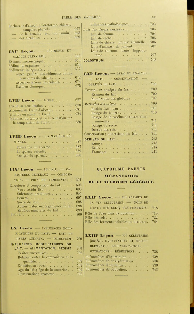 Recherche d'alcool, chloroforme, chloral, camphre, phénols 667 — de la benzine, etc., du tannin. 668 — des alcaloïdes 600 LVIe Leçon. — SÉDIMENTS ET CALCULS UR1NAIRES 600 Examen microscopique 6/0 Sédiments organisés 070 Sédiments inorganisés 072 Aspect général des sédiments et des poussières de calculs 672 Aspect extérieur des calculs. . . . 674 Examen chimique 675 LYIIe Leçon. — L'ŒUF 677 L'œuf; sa constitution 678 Albumen de L'œuf d'oiseau 681 Vitellus ou jaune de l'œuf 684 Influence du temps et de l'incubation sur la composition de l'œuf LVIIIe Leçon. LA MATIÈRE SÉ- MINALE 687 Formation du sperme 687 Le sperme éjaculé 680 Analyse du sperme 600 LIXe Leçon. LE LAIT. CA- RACTÈRES GÉNÉRAUX. COMPOSI- TION. PRINCIPES IMMÉDIATS . . 001 Caractères et composition du lait. . . . 002 Eau ; résidu fixe 005 Substances protéiques 005 Beurre 007 Sucre de lait 608 Autres matériaux organiques du lait 608 Matières minérales du lait .... 600 Petit-lait 700 LX° Leçon. — INFLUENCES MODI- FICATRICES DU LAIT. LAIT DE DIVERS ANIMAUX. COLOSTRUM. 700 INFLUENCES MODIFICATRICES DU LAIT. — ALIMENTATION, RÉGIME. 700 Traites successives 702 Relation entre la composition et la quantité 702 Constitution; race 702 Age du lait; âge de la nourrice . . 702 Menstruation; grossesse 703 Influences pathologiques 703 Lait des divers animaux 704 Lait de femme 704 Lait de vache • 700 Laits de chèvre; brebis; chamelle. 700 Laits d'ànesse ; de jument .... 707 Laits de chienne ; truie: hippopo- tame 707 COLOSTRUM 708 LXI° Leçon. — ESSAI ET ANALYSE DU LAIT. CONSERVATION. DÉRIVÉS DU LAIT 709 Examen et analyse du lait 700 Examen du lait 700 Numération des globules 700 Méthodes d'analyse 709 Résidu fixe ; eau 710 Dosage du beurre 710 Dosage de la caséine et autres albu- minoïdes 711 Dosage du sucre 711 Dosage des sels 711 Conservation ; altéralions du lait . . . 711 DÉRIVÉS DU LAIT 713 Kumys 713 . Kéar. 714 Fromages 715 QUATRIÈME PARTIE MÉCANISMES 1»E LA XUTHITIOA GÉNÉRALE L\II Leçon. — MÉCANISMES DE la vie cellulaire. role de l'eau; des sels; des ferments. 718 Rôle de l'eau dans la nutrition .... 719 Rôle des sels 722 Rôle des ferments solubles ou diaslases. 724 LXIIIe Leçon. VIE CELLULAIRE [suite). HYDRATATION ET DÉDOU- BLEMENTS ; DÉSHYDRATATION. OXYDATIONS ; RÉDUCTIONS .... 732 Phénomènes d'hydratation 732 Phénomènes de déshydratation 730 Phénomènes d'oxydation 730 Phénomènes de réduclion 743