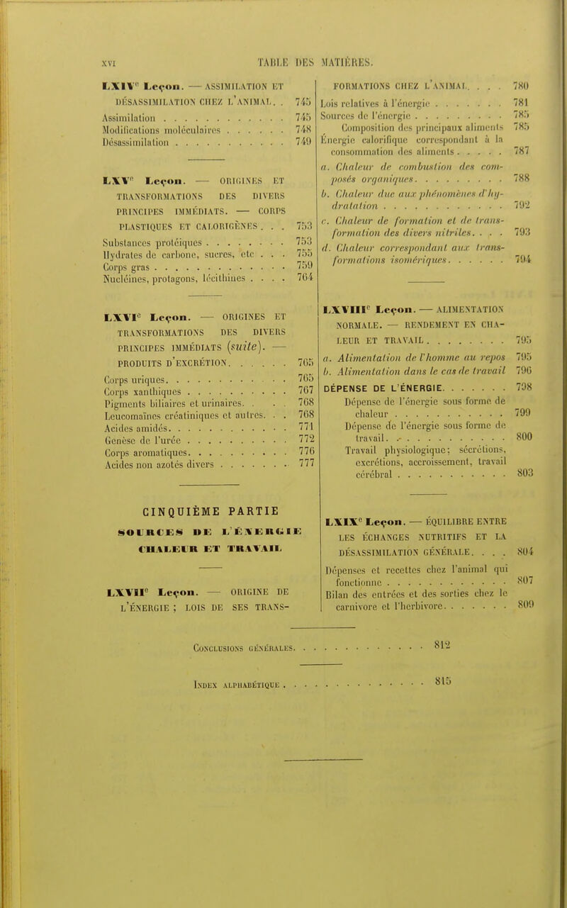 LXIV Leçon. — VSSIMILATIOH ET DÉSASSIMILATI01N CHEZ L'ANIMAL. . Assimilation Modifications moléculaires Désassimilation 7 ;:» 745 748 749 LXV! Leçon. — ORIGINES ET TRANSFORMATIONS DES DIVERS PRINCIPES IMMÉDIATS. — CORPS PLASTIQUES ET GAI.ORIGÈNES. . . Substances protéiques Hydrates de carbone, sucres, etc Corps gras Nucléines, prolagons, lécithiues . 753 753 75a 759 764 LXÏI° Leçon. — ORICINES ET TRANSFORMATIONS DES DIVERS PRINCIPES IMMÉDIATS [mite). — produits d'excrétion 765 Corps uriques 76o Corps xanthiques 767 Pigments biliaires et urinaires. . . . 708 Leucomaïnos créatiniques et autres. . . 708 Acides amidés 771 (ienèse de l'urée 772 Corps aromatiques 776 Acides non azotes divers 777 CINQUIÈME PARTIE SOURCES DE LKIEHUIE CHALEUR ET TRAVAIL FORMATIONS CHEZ LANIMAL. . . . bois relatives ù l'énergie Sources de l'énergie Composition des principaux aliments Energie calorifique correspondant à la consommation des aliments a. Chaleur de combustion des com- posés organiques b. Chaleur duc au.r phénomènes d'hy- dratation Chaleur de formation et de trans- formation des divers nitrilcs. . . . d. Chaleur correspondant au.f trans- formations isomériques 7X0 781 785 785 787 788 792 793 794 LXVHe Leçon. ORIGINE DE l'énergie ; LOIS DE SES TRANS- LXVlir Leçon. ALIMENTATION NORMALE. — RENDEMENT EN CHA- LEUR ET TRAVAIL 795 a. Alimentation de l'homme au repos 7!I5 b. Alimentât ion dans le cas de travail 796 DÉPENSE DE L'ÉNERGIE 798 Dépense de l'énergie sous forme, de chaleur 799 Dépense de l'énergie sous l'orme de travail. .- 800 Travail pbysiologique; sécrétions, excrétions, accroissement, travail cérébral 803 LXIXe Leçon. — ÉQUILIBRE ENTRE LES ÉCHANGES NUTRITIFS ET LA DÉSASSIMILATION GÉNÉRALE. . . . Dépenses et recettes chez l'animal qui fonctionne Bilan des entrées et des sorties chez le carnivore et l'herbivore 804 807 809 Conclusions généhales Index alphabet 815