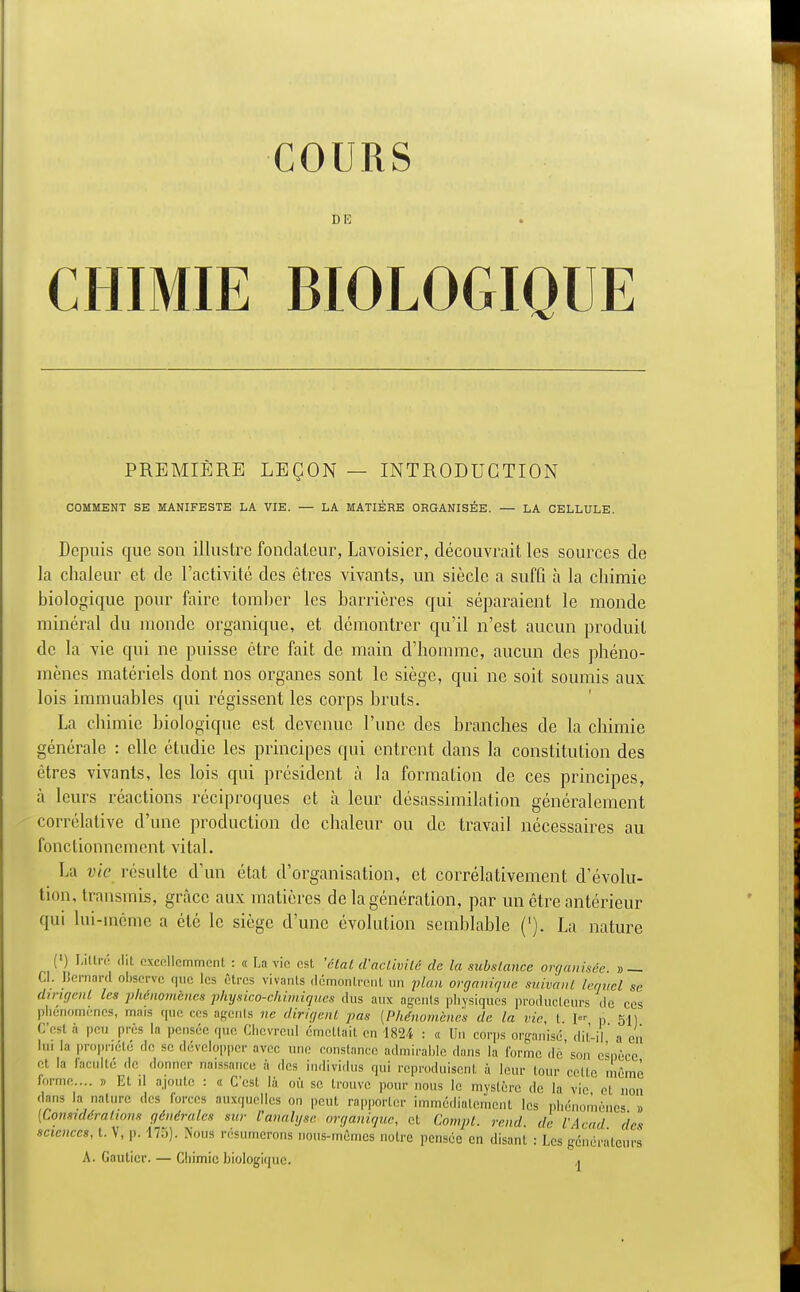 COURS DIS CHIMIE BIOLOGIQUE PREMIERE LEÇON — INTRODUCTION COMMENT SE MANIFESTE LA VIE. — LA MATIÈRE ORGANISÉE. — LA CELLULE. Depuis que son illustre fondateur, Lavoisier, découvrait les sources de la chaleur et de l'activité des êtres vivants, un siècle a suffi à la chimie biologique pour faire tomber les barrières qui séparaient le monde minéral du monde organique, et démontrer qu'il n'est aucun produit de la vie qui ne puisse être fait de main d'homme, aucun des phéno- mènes matériels dont nos organes sont le siège, qui ne soit soumis aux lois immuables qui régissent les corps bruts. La chimie biologique est devenue l'une des branches de la chimie générale : elle étudie les principes qui entrent dans la constitution des êtres vivants, les lois qui président à la formation de ces principes, à leurs réactions réciproques et à leur désassimilation généralement corrélative d'une production de chaleur ou de travail nécessaires au fonctionnement vital. La vie résulte d'un état d'organisation, et corrélativement d'évolu- tion, transmis, grâce aux matières de la génération, par un être antérieur qui lui-même a été le siège d'une évolution semblable ('). La nature (') Littré dit excellemment : « La vie est 'état d'activité de la substance organisée » — Cl. Bernard observe que les êtres vivants démontrent un plan organique suivant lequel se dirigent les phénomènes physico-chimiques dus aux agents physiques producteurs ,1e ces phénomènes, mais que ces agents ne dirigent pas [Phénomènes de la vie, t I p 51) C est à peu près la pensée que Chevrcul émettait en 1824 : « Un corps organisé dit-il a en lin la propriété ,1e se développer avec une constance admirable dans la forme dé'son csnèee et la faculté de donner naissance à des individus qui reproduisent à leur tour celte môme forme.... » Et il ajoute : « C'est là où se trouve pour nous le mystère de la vie el non dans la nature des forces auxquelles on peut rapporter immédiatement les phénomènes » {Considérations générales sur l'analyse organique, et Compt. rend, de l'Acad des sciences, t. V, p. 175). Nous résumerons nous-mêmes notre pensée en disant : Les générateurs