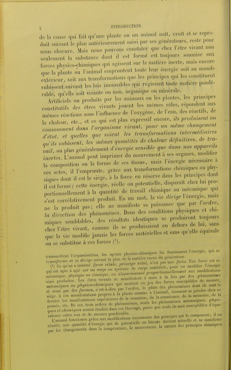 dé la cause qui fait qu'une plante ou un animal naît, croît cl se repro- duit suivant le plan antérieurement suivi par ses générateurs, reste pour mou. obscure. Mais nous pouvons constater que chez 1 être vivanl non seulement la substance dont il est formé est toujours soumise au* forces physico-chimiques qui agissent sur la matière morte, mais encore que la plante ou l'animal empruntent toute leur énergie soit au monde extérieur, soit aux transformations que 1rs principes qui les constitue^ subissent,suivant les lois immuables qui régissent toute matière tde- rablé nuclle soit vivante ou non, organique ou minérale. _ Artificiels ou produits par les animaux ou les plantes, les principes constitutifs des êtres vivants jouent les mômes rôles repondent aux mêmes réactions sous l'influence de l'oxygène, de l eau des reactifs de la chaleur, etc., et ce qui est plus expressif encore, tls produisent ou consomment dans l'organisme vivant, pour un même changement d'état et quelles que soient les transformations intermédiaires au'ils subissent, les mêmes quantités de chaleur définitives, de tra- vail ou plus généralement d'énergie sensible que dans nos appareils Zertes L'animal peut imprimer du mouvement à ses organes, modifier a composition ou la forme de ses tissus, mais l'énergie nécessaire a ces actes, il l'emprunte, grâce aux transformations chimiques ou ph? - siuues dont il est le siège, à la force en réserve dans les principes dont Ust formé; cette énergie, réelle ou potentielle, disparaît chez lui pro- porLnellement à la quantité de travail chimique ou^me^ue qui 'est corrélativement produit. En un mot, la vie dirige en rg mai: ne la produit pas; elle ne manifeste sa puissance que pai loi die, Ta diction des phénomènes. Dans des conditions physiques^et chi- 1 f semblable , des résultats identiques se produiront toujours hT 'èt tant, comme ils se produisaient en dehors de lu,, sans que laie modifie jamais les forces matérielles et sans qu'elle équivale ou se substitue à ces forces ('). mettent Vor^aUo,,, les ^ ^   transforme cl se dirige suivant le plan de 1.. .,., crerem ie forcc cst Ce («, Ce qu'on a nommé force vitale, principe ,  m.nlitier L'énergie qui est apte à agi, su, un corps o„ ^^^J^Z^^ «* modiCcalions mécanique, physique ou chimique, en dupa, a» ssmtprop ^ himmiM, ainsi produites. Los êtres vivants se manitent à nous |a J s dc mAw^iw o^phynco^hmxque. qu «JW .1 • nenomcnes don. ils sontle et aussi par des.fm«, T?nimal viennent se joindre chez ce siège, a ces manifestations propres a la plant, commi mémoirc, de la dernier les manifestations supérieures, d« ;; ;. ,,„„ pensée, etc. De ces trois ordres de I''' , , M.,lU lls S011, susceptibles d'équi- çMM e« chimiques seront étudiés dans cet Ouvrage, para qui valence entre eux et de mesure pondéral,!,.. M )c composent; il en L'animal fonctionne grâce aux ,,,..,1 fetàa» « santé des prm p ^ ^ ^ resUlte une quantité d'énergie qu. de potentiell ■ eme in(.. l.llillli,llK.s ,,. ies changements dans la température, le mouvement, la i