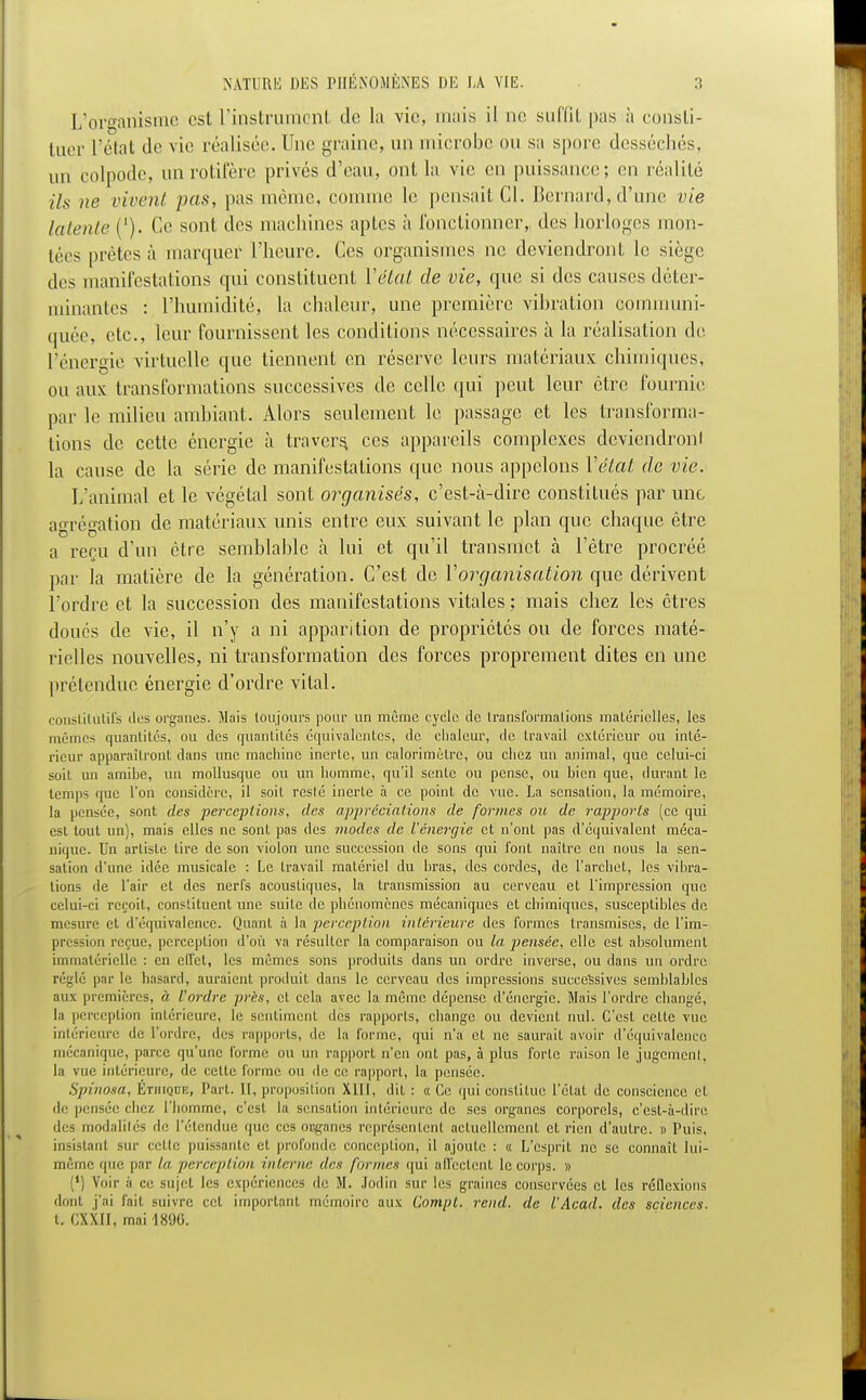 L'organisme est l'instrument de la vie, mais il ne suffit pas à consti- tuer l'état de vie réalisée. Une graine, un microbe ou sa spore desséchés, un colpode, un rotifère privés d'eau, ont la vie en puissance; en réalité Us ne rivent pas, pas même, comme le pensait Cl. Bernard, d'une vie latente ('). Ce sont des machines aptes à l'onctionner, des horloges mon- tées prêtes à marquer l'heure. Ces organismes ne deviendront le siège des manifestations qui constituent l'état de vie, que si des causes déter- minantes : l'humidité, la chaleur, une première vibration communi- quée, etc., leur fournissent les conditions nécessaires à la réalisation de l'énergie virtuelle que tiennent en réserve leurs matériaux chimiques, ou aux transformations successives de celle qui peut leur être fournie par le milieu ambiant. Alors seulement le passage et les transforma- tions de cette énergie à travers, ces appareils complexes deviendront la cause de la série de manifestations que nous appelons l'état de vie. L'animal et le végétal sont organisés, c'est-à-dire constitués par une agrégation de matériaux unis entre eux suivant le plan que chaque être a reçu d'un être semblable à lui et qu'il transmet à l'être procréé par la matière de la génération. C'est de l'organisation que dérivent l'ordre et la succession des manifestations vitales ; mais chez les êtres doués de vie, il n'y a ni apparition de propriétés ou de forces maté- rielles nouvelles, ni transformation des forces proprement dites en une prétendue énergie d'ordre vital. constitutifs tics organes. Mais toujours pour un même cycle de transformations matérielles, les mêmes quantités, ou des quantités équivalentes, de chaleur, de travail extérieur ou inté- rieur apparaîtront dans une machine inerte, un calorimètre, ou chez un animal, que celui-ci soit un amihe, un mollusque ou un homme, qu'il sente ou pense, ou bien que, durant le temps que l'on considère, il soit resté inerte à ce point de vue. La sensation, la mémoire, la pensée, sont des perceptions, des appréciations de formes ou de rapports (ce qui est tout un), mais elles ne sont pas des modes de l'énergie et n'ont pas d'équivalent méca- nique. Un artiste tire de son violon une succession de sons qui font naître en nous la sen- sation d'une idée musicale : Le travail matériel du bras, des cordes, de l'archet, les vibra- tions de l'air et des nerfs acoustiques, la transmission au cerveau et l'impression que celui-ci reçoit, constituent une suite de phénomènes mécaniques et chimiques, susceptibles de mesure et d'équivalence. Quant à la perception intérieure des formes transmises, de l'im- pression reçue, perception d'où va résulter la comparaison ou la pensée, elle est absolument immatérielle : en effet, les mêmes sons produits dans un ordre inverse, ou dans un ordre réglé par le hasard, auraient produit dans le cerveau des impressions successives semblables aux premières, à l'ordre près, cl cela avec la même dépense d'énergie. Mais l'ordre changé, la perception intérieure, le sentiment des rapports, change ou devient nul. C'est cette vue intérieure de l'ordre, des rapports, de la forme, qui n'a et ne saurait avoir d'équivalence mécanique, parce qu'une forme ou un rapport n'en ont pas, à plus forte raison le jugement, la vue intérieure, de celle forme ou de ce rapport, la pensée. S/iinosa, Éthique, Pari. Il, proposition XIII, dit : « Ce qui constitue l'état de conscience et de pensée chez l'homme, c'est la sensation intérieure de ses organes corporels, c'est-à-dire des modalités de l'étendue que ces organes représentent actuellement et rien d'autre. » Puis, insistant sur celle puissante et profonde conception, il ajoulc : « L'esprit ne se connaîL lui- même que par ta perception interne des [urines qui afl'eclent le corps. » (') Von- à ce sujet les expériences de H. Jodin sur les graines conservées et les réflexions dont j'ai fait suivre cel important mémoire aux Compl. rend, de l'Acad. des sciences. t. CXX.II, mai 1800.