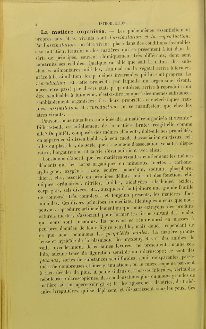 La matière organisée. Les phénomènes essentiellement propres aux êtres vivants sont Vassimilation et la reproduction. Par l'assimilation, un être vivant, placé dans des conditions favorables à sa nutrition, transforme 1rs matières qui se présentent à Lui dans la série de principes, souvent chimiquement très différents, donl sont construits ses cellules. Quelque variable que soit La nature des sub- stances alimentaires initiales, ranima! ou Le végétal arrive à former, grâce à l'assimilation, les principes invariables qui lui sont propres. La reproduction est cette propriété par laquelle un organisme vivant, après être passé par divers états préparatoires, arrive à reproduire un rire semblable h lui-même, c'est-à-dire composé des mêmes subs < - semblablement organisées. Ces deux propriétés caractéristiques réu- nies, assimilation et reproduction, ne se manifestent que chez les êtres vivants. . , .' Pouvons-nous nous faire une idée de La matière organisée et vivante.' Diffère-t-elle essentiellement de la matière brute; réagit-elle comme elle' Ou plutôt, composée des mêmes éléments, doit-elle ses propriétés, en apparence si dissemblables, à son mode d'association en tissus, cel- lules ou plastidcs, de sorte que si ce mode d'association venait a dispa- raître, l'organisation et la vie s'évanouiraient avec elles? Constatons d'abord que les matières vivantes contiennent les mêmes éléments que les corps organiques ou minéraux inertes : carbone, hydrogène, oxygène, azote, soufre, potassium, sodium, phosphore, chlore, etc., associés en principes définis jouissant des fonctions chi- miques ordinaires : nitriles, amides, aldéhydes, alcaloïdes acides, corps gras, sels divers, etc., auxquels il faut joindre une grande famille de composés très complexes et toujours présents, les matières albu- minoïdes. Ces divers principes immédiats, identiques à ceux que nous pouvons reproduire artificiellement ou que nous extrayons des produits naturels inertes, s'associent pour former les tissus suivant des moues oui nous sont inconnus. Ils peuvent se réunir aussi en masses a peu près dénuées de toute figure sensible, mais douées cependant de ce eue nous nommons les propriétés vitales. La matière granu- leuse et hyaloïde de la plasmodic des myxomycètes et des amibes, le voile mveodermique de certaines levures, ne présentent aucune cel- lule, aucune trace de figuration sensible au microscope: ce sont «les plasmas, sortes de substances semi-fluides, semi-transparentes, parse- mées de nombreuses et fines granulations, où le microscope ne pan .eut à rien déceler de plus. A peine si dans ces masses informes, véritables nébuleuses microscopiques, des condensations plus ou moins grandes de matière laissent apercevoir çà et là des apparences de stries, de Ira pé- cules irrégulières, qui se déplacent et disparaissent sous les yeux, (.es