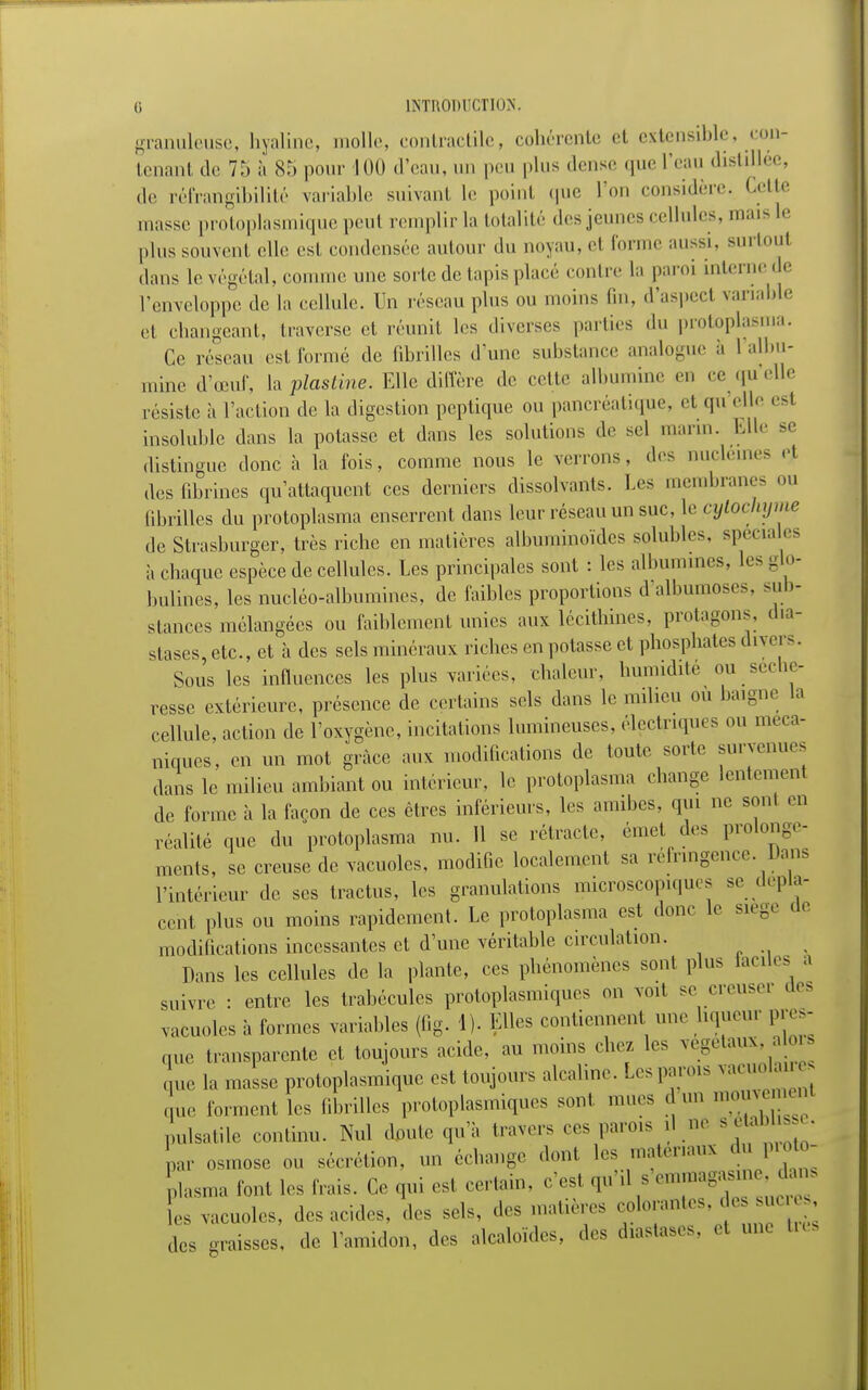 granuleuse, hyaline, molle, contractile, cohérente et extensible, con- tenant de 7:» à 85 pour 100 d'eau, un peu plus dense que l'eau distillée, ,1,. réfrangibilité variable suivanl le point que l'on considère. Cette masse protoplasmique peut remplir la totalité des jeunes cellules, mais le plus souvent elle est condensée autour du noyau, el forme aussi, surtoul dans le végétal, comme une sorte de tapis placé contre la paroi interne de l'enveloppe de la cellule. Un réseau plus ou moins Cm, d'aspecl variable et changeant, traverse et réunit les diverses parties du protoplas.ua. Ce réseau est formé de fibrilles d'une substance analogue à l'albu- mine d'oeuf, la plasline. Elle diffère de cette albumine en ce qu'elle résiste à l'action de la digestion peptique ou pancréatique, el «pi elle esl insoluble dans la potasse et dans les solutions de sel marin. Elle se distingue donc à la l'ois, comme nous le venons, des nucleines et des fibrines qu'attaquent ces derniers dissolvants. Les membranes ou fibrilles du protoplasma enserrent dans leur réseau un suc, le cytochyme de Strasburgcr, très riche en matières albuminoïdes solubles. spéciales à chaque espèce de cellules. Les principales sont : les albumines, les glo- bulines, les nucléo-albumines, de faibles proportions d albumoses, sub- stances mélangées ou faiblement unies aux lécithines, protagons. dia- stases, etc., et à des sels minéraux riches en potasse et phosphates divers. Sous les influences les plus variées, chaleur, humidité ou séche- resse extérieure, présence de certains sels dans le milieu ou baigne la cellule, action de l'oxygène, incitations lumineuses, électriques ou méca- niques, en un mot grâce aux modifications de toute sorte survenues dans le milieu ambiant ou intérieur, le protoplasma change lentement de forme à la façon de ces êtres inférieurs, les amibes, qui ne sont en réalité que du protoplasma nu. 11 se rétracte, émet des prolonge- ments, se creuse de vacuoles, modifie localement sa réfringence. Dans l'intérieur de ses tractus, les granulations microscopiques se dépla- cent plus ou moins rapidement. Le protoplasma est donc le siège de modifications incessantes et d'une véritable circulation. Pans les cellules de la plante, ces phénomènes sont plus tacites a suivre : entre les trabécules protoplasmiques on voit se creuser des vacuoles à formes variables (fig. 1). Elles contiennent une liqueur pres- que transparente et toujours acide, au moins chez les végétaux, a or que la masse protoplasmique est toujours alcaline. Les parois vacuolaire que forment les fibrilles protoplasmiques sont, mues d un mouvemenl nulsatile continu. Nul doute qu'à travers ces parois d ne « Lr osmose ou sécrétion, un échange dont les matériaux du proto- plasma font les Irais. Ce qui est certain, c'est qu'il s emmagasine, dans ^ vacuoles, des acides, des sels, des matières colorantes .de.>suc des graisses, de l'amidon, des alcaloïdes, des diastases, et une tre: