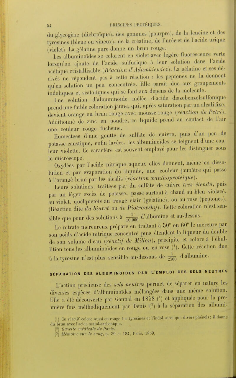 du glycogènc (diehroïquc), des gommes (pourpre), de la leucine et des tyrosines (bleue ou vineux ), de la eréatine, de l'urée et de l'aride urique l violet). La gélatine pure donne un brun rouge. 1rs albuminoïdes se colorenl en violet avec légère fluorescence verte lorsqu'on ajoute de l'acide sulfurique à leur solution dans l'acide acétique cristallisante {Réaction d'Adamkiewicz). La gélatine et ses dé- rivés ne répondent pas à relie réaction : les peptones ne la donnent qu'en solution un peu concentrée. Elle paraît due aux groupements indoliques et scatoliques qui se font aux dépens de la molécule. Une solution d'albuminoïde mêlée d'acide diazobenzolsulfonique prend une faible coloration jaune, qui, après saturation par un alcali fixe, devient orange ou brun rouge avec mousse rouge (réaction de Pelri). Additionné de zinc en poudre, ce liquide prend au contact de l'air une couleur rouge fuchsine. Humectées d'une goutte de sulfate de cuivre, puis d'un peu de potasse caustique, enfin lavées, les albuminoïdes se teignent dune cou- leur violette. Ce caractère est souvent employé pour les distinguer sous le microscope. Oxydées par l'acide nitrique aqueux elles donnent, même en disso- lution et par évaporation du liquide, une couleur jaunâtre qui passe à l'orangé brun par les alcalis (réaction xanthoprotéique). Leurs solutions, traitées par du sulfate de cuivre très étendu, puis par un léger excès de potasse, passe surtout à cliaud au bleu violacé, au violet, quelquefois au rouge clair (gélatine), ou au rose (peptones). (Réaction dite du Muret ou de Piotroiosky). Celte coloration n'est sen- sible que pour des solutions à ^ d'albumine et au-dessus. Le nitrate mercureux préparé en traitant à 50° ou 60° le mercure par son poids d'acide nitrique concentré puis étendant la liqueur du double de son volume d'eau (réactif de Millon), précipite et colore à l'ébul- lition tous les albuminoïdes en rouge ou en rose ('). Cette réaction due à la tyrosine n'est plus sensible au-dessous de ^ d'albumme. SÉPARATION DES ALBUMINOÏDES PAR L'EMPLOI DES SELS NEUTRES L'action précieuse des sels neutres permet de séparer en nature les diverses espèces d'albuminoïdcs mélangées dans une même solution. Elle a été découverte par Gannal en L858 (*) et appliquée pour la pre- mière fois méthodiquement par Denis (r') à la séparation des albumi- (') Ce réactif colore aussi eu rouge les tyrosines et l'indol, ainsi que divers phénols; il donne du brun avec l'acide scatol-carbonique. (*) Gazette médicale de Paris. (5) Mémoire sur le sang, p. 30 et 184, Paris, 1859,