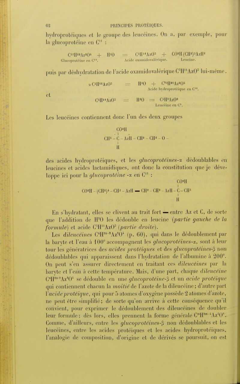 hydroprotéiques el le groupe des leucéines. On a, par exemple, pour la glucoprotéinc en (1 : CH«Az»0« + 11*0 = C»HllAzO» + CÔyi(Cll»)8ÀzH1 Glucoprotéine on C. Acido oxamidovalériqiie. Leucine. puis par déshydratation de L'acide oxamidovalériqueC'IPAzO* lui-même. aC»HAzO* = H20 + G«<>H«>Az»0« Acide liydroprolùiquc en C'°. Cl Cf«fi»A'zOï — H20 = C-IMzO2 LcucêinQ en C,5. Les leucéines contiennent donc l'un des deux groupes cmi . i CII3 - C - Azli - CH* - CH*- 0 - i II des acides hydroprotéiques, et les qlucoproléines-v. dédoublables en leucines et acides lactamidiques, ont donc la constitution que je déve- loppe ici pour la glucoprotéine -a en C11 : COU i C02II - (CH2)4 - CH* - Azll — Cil2 - CH2 - AzH - C-CH3 II En s'hydratant, elles se clivent au trait fort —entre Az et C, de sorte que l'addition de Hs0 les dédouble en leucine {-partie gauche de la formule) et acide CBHuAz03 {partie droite). Les dileucéines C*H,,AzïO* (p. 00), qui dans le dédoublement par la baryte et l'eau à 100 accompagnent les glucoprotéines-a, sont à leur tour les génératrices des acides protéiques et des glucoprotéines-$ non dédoublables qui apparaissent dans l'hydratation de l'albumine à 200°. On peut s'en assurer directement en traitant ces dileucéines par la baryte et l'eau à cette température. Mais, d'une part, chaque dileucèine CHSn~sAzîOi se dédouble en une glucoprotéine-$ et un acide protéique qui contiennent chacun la moitié de l'azote de la dileucèine ; d'autre pari Yacidc protéique, qui pour 5 atonies d'oxygène possède 2 atomes d azote, ne peut être simplifié; de sorte qu'on arrive à celle conséquence qu il convient, pour exprimer le dédoublement des dileucéines de doubler leur formule; dès lors, elles prennent la l'orme générale1 CmH,mtAz*08. Comme, d'ailleurs, entre les glucoprotéines-$ non dédoublables el les leucéines, entre les acides protéiques et les acides hydroprotéiques, l'analogie de composition, d'origine et de dérivés se poursuit, on est