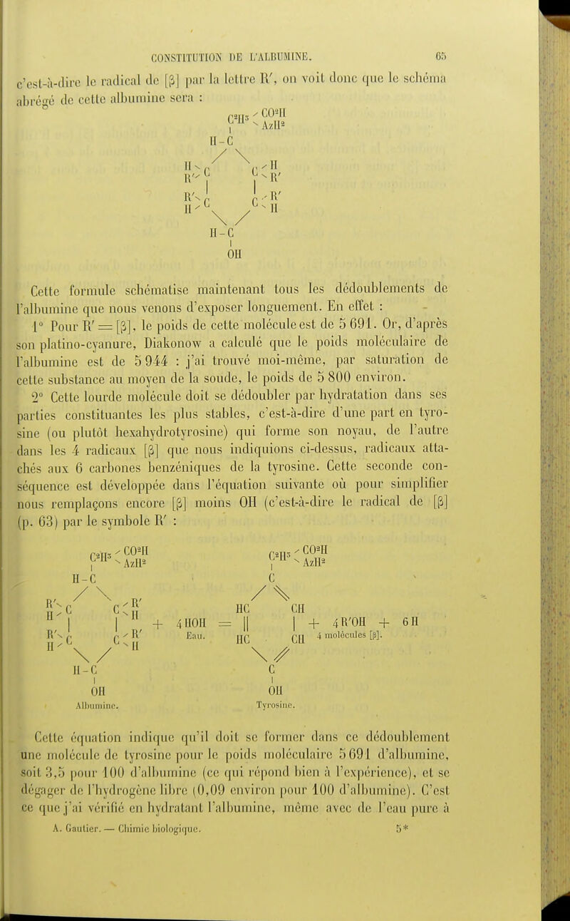 c'est-à-dire le radical de [p] par la lettre IV, on voit donc que le schéma abrégé de cette albumine sera f 2ÏT3 ' G0'H i II - C R | p R' R's 1 I R' II II - G i Oit Cette formule schématise maintenant tous les dédoublements de l'albumine que nous venons d'exposer longuement. En effet : 1° Pour R' = [p], le poids de cette molécule est de 5 691. Or, d'après son platino-cyanure, Diakonow a calculé que le poids moléculaire de l'albumine est de 5 944 : j'ai trouvé moi-même, par saturation de cette substance au moyen de la soude, le poids de 5 800 environ. k2° Cette lourde molécule doit se dédoubler par hydratation dans ses parties constituantes les plus stables, c'est-à-dire d'une part en tyro- sine (ou plutôt hexahydrotyrosine) qui forme son noyau, de l'autre dans les 4 radicaux [JJ] que nous indiquions ci-dessus, radicaux atta- chés aux 6 carbones benzéniques de la tyrosine. Cette seconde con- séquence est développée dans l'équation suivante où pour simplifier nous remplaçons encore [(3] moins 011 (c'est-à-dire le radical de [p] (p. 63) par le symbole R' : raTf5 - COII C2H5 - COII f H - AzR* V N AzII2 H-C G n, / \ ,V / X ;;;c cC ne en | ll/ + /, I10II = || | + 4 R'OH + 611 R'n ç q ✓ R' Eau. jjq 4 molécules [p]. H'\/MI w II - c c OH OU Albumine. Tyrosine. Cette équation indique qu'il doit se former dans ce dédoublement une molécule de tyrosine, pour le poids moléculaire 5691 d'albumine, soit 3,5 pour 100 d'albumine (ce qui répond bien à l'expérience), et se dégager de l'hydrogène libre (0,09 environ pour 100 d'albuminé). C'est ce que j'ai vérifié en hydratant l'albumine, même avec de l'eau pure à A. Gautier. — Chimie biologique. 5*