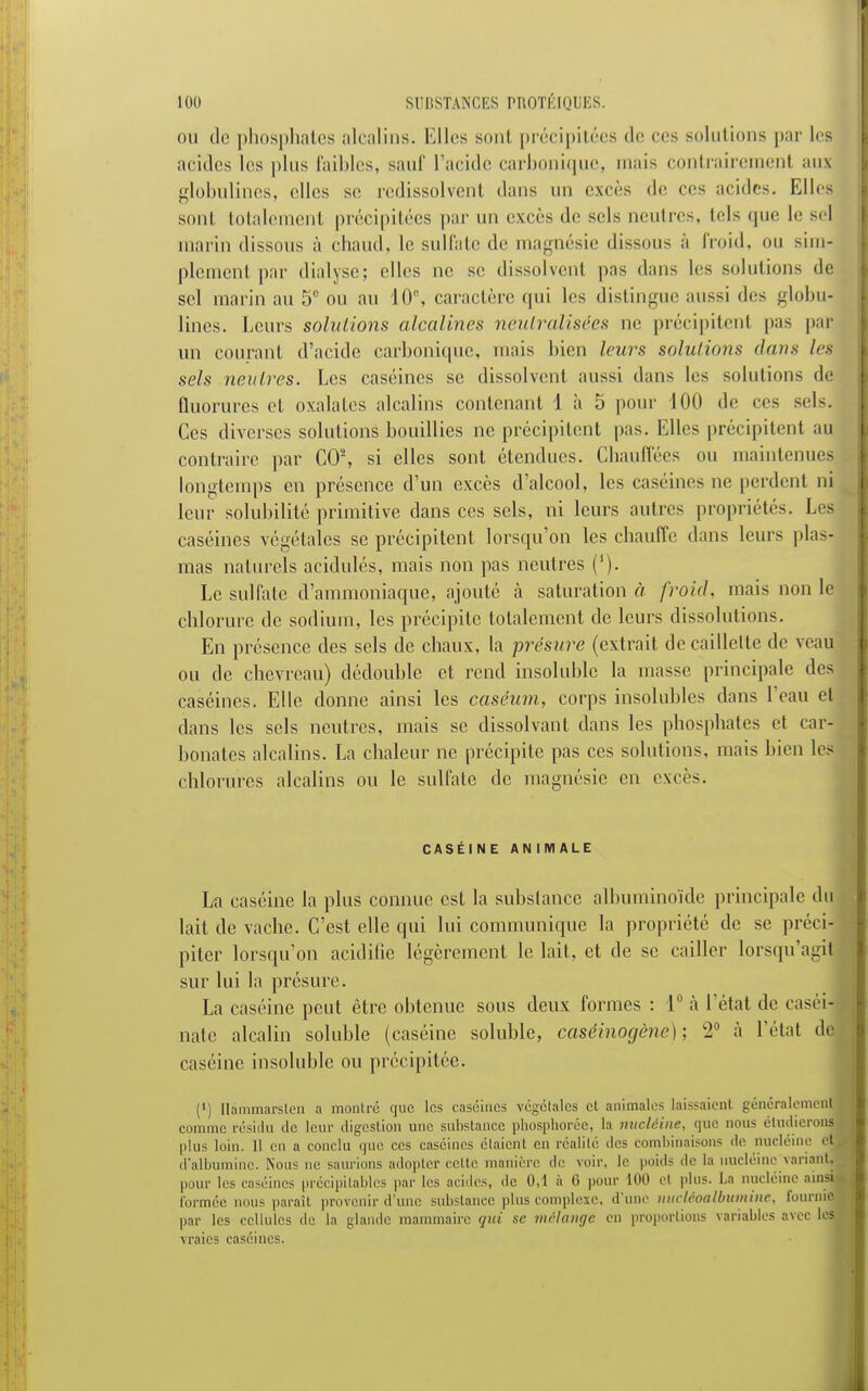 mi de phosphates alcalins. Elles sont précipitées de ces solutions par les arides les plus faillies, sauf l'aride carbonique, mais contrairement auï globulines, elles se redissolvent dans un excès de ces acides. Elles sont totalement précipitées par un excès de sels neutres, tels que le sel marin dissous à chaud, le sulfate de magnésie dissous à froid, ou sim- plement par dialyse; elles ne se dissolvent pas dans les solutions de sel marin au 5° ou au 10e, caractère qui les distingue aussi des globu^ lines. Leurs solutions alcalines neutralisées ne précipitenl pas par un courant d'acide carbonique, mais bien leurs solutions dans les sels neutres. Les caséines se dissolvent aussi dans les solutions de fluorures et oxalales alcalins contenant 1 à 5 pour 100 de ces sels. Ces diverses solutions bouillies ne précipitent pas. Elles précipitent au contraire par CO2, si elles sont étendues. Chauffées ou maintenues longtemps en présence d'un excès d'alcool, les caséines ne perdent ni leur solubilité primitive dans ces sels, ni leurs autres propriétés. Les caséines végétales se précipitent lorsqu'on les chauffe dans leurs plas- mas naturels acidulés, mais non pas neutres (1). Le sulfate d'ammoniaque, ajouté à saturation à froid, niais non le chlorure de sodium, les précipite totalement de leurs dissolutions. En présence des sels de chaux, la présure (extrait de caillette de veau ou de chevreau) dédouble et rend insoluble la niasse principale des caséines. Elle donne ainsi les caséum, corps insolubles dans l'eau et dans les sels neutres, mais se dissolvant dans les phosphates et car- bonates alcalins. La chaleur ne précipite pas ces solutions, mais bien les chlorures alcalins ou le sulfate de magnésie en excès. CASÉINE ANIMALE La caséine la plus connue est la substance albuminoïde principale du lait de vache. C'est elle qui lui communique la propriété de se préci- piter lorsqu'on acidifie légèrement le lait, et de se cailler lorsqu'agij sur lui la présure. La caséine peut être obtenue sous deux formes : 1° à l'état de easét- nate alcalin soluble (caséine solublc, caséinogène) ; l2° à l'étal de caséine insoluble ou précipitée. (') llammarslcn a montré que les caséines végétales et animales laissaient généralement comme résidu de leur digestion une substance phospboréc, la nucléine, que nous étudierons plus loin. 11 en a conclu que ces caséines étaient en réalité des combinaisons de nucléine (S d'albumine. Non-; ne saurions adopter celte manière «le voir, le poids de la nucléine variant pour les caséines précipilables par les acides, de 0,1 à 0 pour 100 et plus. La nucléine ainsi formée nous paraît provenir d'une substance plus complexe, d'une nucîéoalbutnine, fournie par les cellules de la glande mammaire gui se mélange en proportions variables avec lesj vraies caséines.