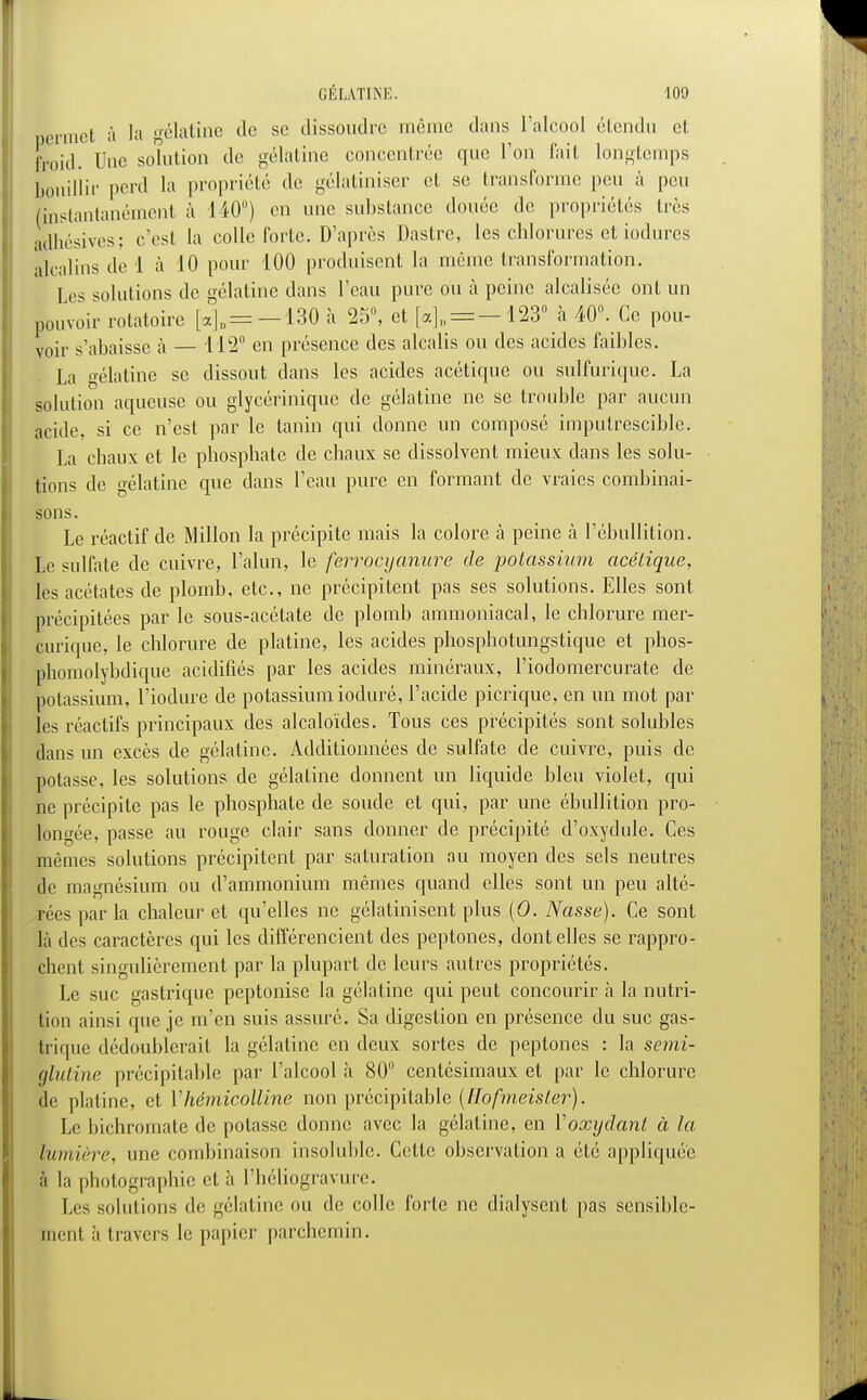 permet à la gélatine de se dissoudre môme dans l'alcool étendu et froid. Une solution de gélatine concentrée que l'on fait longtemps bouillir perd la propriété de gélatiniser et se transforme peu à peu (instantanément à 140°) en une substance douée de propriétés très adhésives; c'est la colle forte. D'après Dastre, les chlorures et iodures alcalins de 1 à 10 pour 100 produisent la même transformation. I os solutions de gélatine dans l'eau pure ou a peine alcalisée ont un pouvoir rotatoire [«]„ = —130 à 25°, et [a]„ = -123° a 40°. Ce pou- voir s'abaisse h — 112° en présence des alcalis ou des acides faibles. La o-élatine se dissout dans les acides acéticpic ou sulfurique. La solution aqueuse ou glycériniquc de gélatine ne se trouble par aucun acide, si ce n'est par le tanin qui donne un composé imputrescible. La chaux et le phosphate de chaux se dissolvent mieux dans les solu- tions de gélatine que dans l'eau pure en formant de vraies combinai- sons. Le réactif de Millon la précipite mais la colore à peine à l'ébullition. Le sulfate de cuivre, l'alun, le ferrocyanure de potassium acétique, les acétates de plomb, etc., ne précipitent pas ses solutions. Elles sont précipitées par le sous-acétate de plomb ammoniacal, le chlorure mer- curique, le chlorure de platine, les acides phosphotungstique et phos- phomolybdique acidifiés par les acides minéraux, l'iodomercurate de potassium, l'iodure de potassium ioduré, l'acide picrique, en un mot par les réactifs principaux des alcaloïdes. Tous ces précipités sont solubles dans un excès de gélatine. Additionnées de sulfate de cuivre, puis de potasse, les solutions de gélatine donnent un liquide bleu violet, qui ne précipite pas le phosphate de soude et qui, par une ébullition pro- longée, passe au rouge clair sans donner de précipité d'oxydule. Ces mêmes solutions précipitent par saturation au moyen des sels neutres de magnésium ou d'ammonium mêmes quand elles sont un peu alté- rées par la chaleur et qu'elles ne gélatinisent plus (O. Nasse). Ce sont là des caractères qui les différencient des peptones, dont elles se rappro- chent singulièrement par la plupart de leurs autres propriétés. Le suc gastrique peptonise la gélatine qui peut concourir à la nutri- tion ainsi que je m'en suis assure. Sa digestion en présence du suc gas- trique dédoublerait la gélatine en deux sortes de peptones : la semi- ùlutine précipitable par l'alcool à 80° centésimaux et par le chlorure le platine, et Vhémicolline non précipitable (Hofmeister). Le hichromate de potasse donne avec la gélatine, en Yoxydant à la lumière, une combinaison insoluble. Cette observation a été appliquée à la photographie et à l'héliogravure. Les solutions de gélatine ou de colle forte ne dialysent pas sensible- ment à travers le papier parchemin.