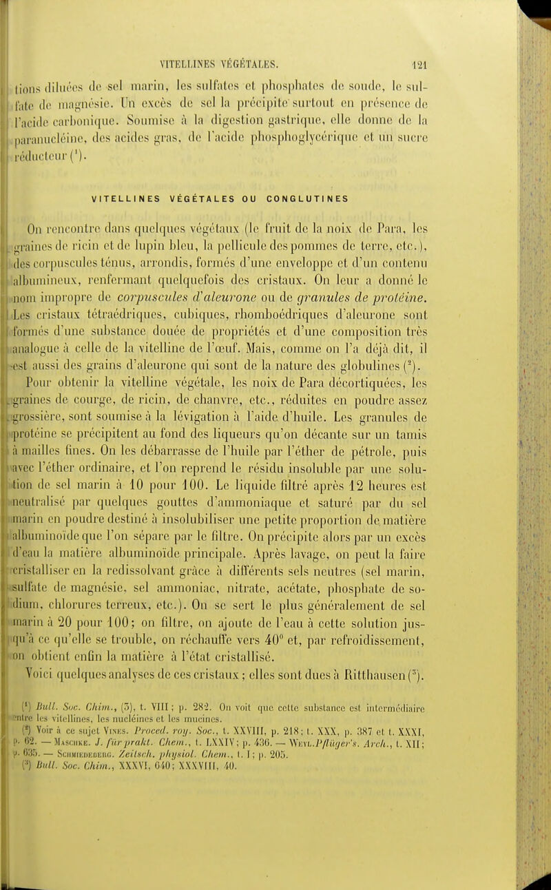 lions diluées de sol marin, les sulfates et phosphates de soude, le sul- fate de magnésie. Un excès de sol la précipite'surtout en présence de ['acide carbonique. Soumise à la digestion gastrique, elle donne! de la i paranucléine, dos acides gras, de l'acide phosphoglycérique et un sucre réducteur ('). VITELLINES VEGETALES OU CONGLUTINES On rencontre dans quelques végétaux (le fruit de la noix de Para, los graines de ricin et de lupin bleu, la pellicule des pommes do terre, etc.), dos corpuscules ténus, arrondis, formés d'une enveloppe et d'un contenu albumincux, renfermant quelquefois des cristaux. On leur a donné le .nom impropre de corpuscules (Valeurone ou de granules de protéine. Los cristaux tétraédriques, cubiques, rhomboédriques d'aleurone sont formés d'une substance douée de propriétés et d'une composition très analogue à celle de la vitelline de l'œuf. Mais, comme on l'a déjà dit, il -est aussi des grains d'aleurone qui sont de la nature des globulines (2). Pour obtenir la vitelline végétale, les noix de Para décortiquées, les graines de courge, de ricin, de chanvre, etc., réduites en poudre assez grossière, sont soumise à la lévigation à l'aide d'huile. Les granules de protéine se précipitent au fond des liqueurs qu'on décante sur un tamis h mailles fines. On les débarrasse de l'huile par l'éther de pétrole, puis avec l'éther ordinaire, et l'on reprend le résidu insoluble par une solu- tion de sel marin à 10 pour 100. Le liquide filtré après 12 heures est neutralisé par quelques gouttes d'ammoniaque et saturé par du sel marin en poudre destiné à insolubiliser une petite proportion de.matière albuminoïde que l'on sépare par le filtre. On précipite alors par un excès d'eau la matière albuminoïde principale. Après lavage, on peut la faire cristalliser en la redissolvant grâce à différents sels neutres (sel marin, sulfate de magnésie, sel ammoniac, nitrate, acétate, phosphate de so- dium, chlorures terreux, etc.). On se sert le plus généralement de sel marin à 20 pour 100; on filtre, on ajoute de l'eau à cette solution jus- qu'à ce qu'elle se trouble, on réchauffe vers 40 et, par refroidissement, on obtient enfin la matière à l'état cristallisé. Voici quelques analyses de ces cristaux; elles sont dues à Ritthausen(3). 1 Bull. Suc. Chim., (5), t. VIII; p. 28-2. Ou voit que celle substance esl intermédiaire 'ntre 1rs vilellines, les nucléines cl les mucines. -) Voir à ci; sujet Vines. Proced. roy. Soc, t. XXVIII, p. 218; t. XXX, p. 1187 et t. XXXI, p. 62. —Masciike. /. fùrprakt. Chem., t. fAXIV; p. 436. — WmL.Pflùyer's. Arc/i., t. XII; i. •;:!.*>. — SciitiŒDEDEnG. Zeilsch. physioi. Chem., i. I; p. 205. Bull. Soc. Chim., XXXY1, 040; XXXVIII, 40.