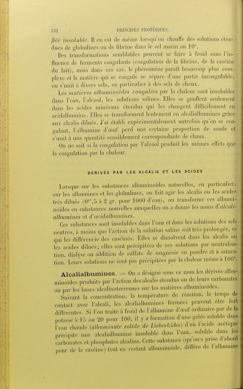 fiée insoluble. Il en esl de même lorsqu'on chauffe des solutions éten- dues de globulines ou de fibrine dans le sel marin an 10e. Des transformations semblables peuvent se faire à froid sous l'in- Querice de ferments coagulants (coagulation de la fibrine, de la caséine du lait), mais dans ces cas. le phénomène paraît beaucoup plus comj plexeetla matière qui se coagule se sépare d'une partie incoagulable<| ou s'unit à divers sels, en particulier à des sels de chaux. Les matières albuminoïdes coagulées par la chaleur sonl insolubles dans l'eau, l'alcool, les solutions salines. Elles se gonflent seulemenj dans les acides minéraux étendus qui les changent difficilement en acidalbumine. Elles se transforment lentement en alcalialbumines grâcl aux alcalis dilués, j'ai établi expérimentalement autrefois qu'en se coa- gulant, l'albumine d'œuf perd nue certaine proportion de soude et s'unit à une quantité sensiblement correspondante de chaux. On ne sait si la coagulation par l'alcool produit les mêmes effets que la coagulation par la chaleur. DÉRIVÉS PAR LES ALCALIS ET LES ACIDES Lorsque sur les substances albuminoïdes naturelles, en particulier, sur les albumines et les globulines, on fait agir les alcalis ou les acidej très dilués ((F,5 à 2 gr. pour 1000 d'eau), on transforme ces albumij noïdes en substances nouvelles auxquelles on a donné les noms A'alcalû albumines et cVacidalbumines. Ces substances sont insolubles dans l'eau et dans les solutions des sels neutres, a moins que Faction de la solution saline soit très prolongée, ce qui les différencie des caséines. Elles se dissolvent dans les alcalis ou les acides dilués; elles sont précipitées de ces solutions par neutralisa- tion, dialyse ou addition de sulfate de magnésie en poudre et à satura- tion. Leurs solutions ne sont pas précipitées par la chaleur même a 1001 Alcalialbumines. — On a désigné sous ce nom les dérivés albu- minoïdes produits par l'action des alcalis étendus ou de leurs carbonates ou par les bases alcalinoterreuses sur les matières albuminoïdes. Suivant la concentration, la température de réaction, le temps de contact avec l'alcali, les alcalialbumines formées peuvent être fol différentes. Si l'on traite à froid de l'albumine d'œuf ordinaire par de la notasse à 15 m. 20 pour 100, il y a formation d'une gelée soluble dans l'eau chaude (albuminate solide de Lieberkùhn) d'où 1 acide acet.quj précipite une alcalialhmnine insoluble dans l'eau, soluble dans les carbonates et phosphates alcalins. Cette substance (qu on a prise d abord pour de la caséine) tout en restant albnmino.de. diffère ,1e I albumine