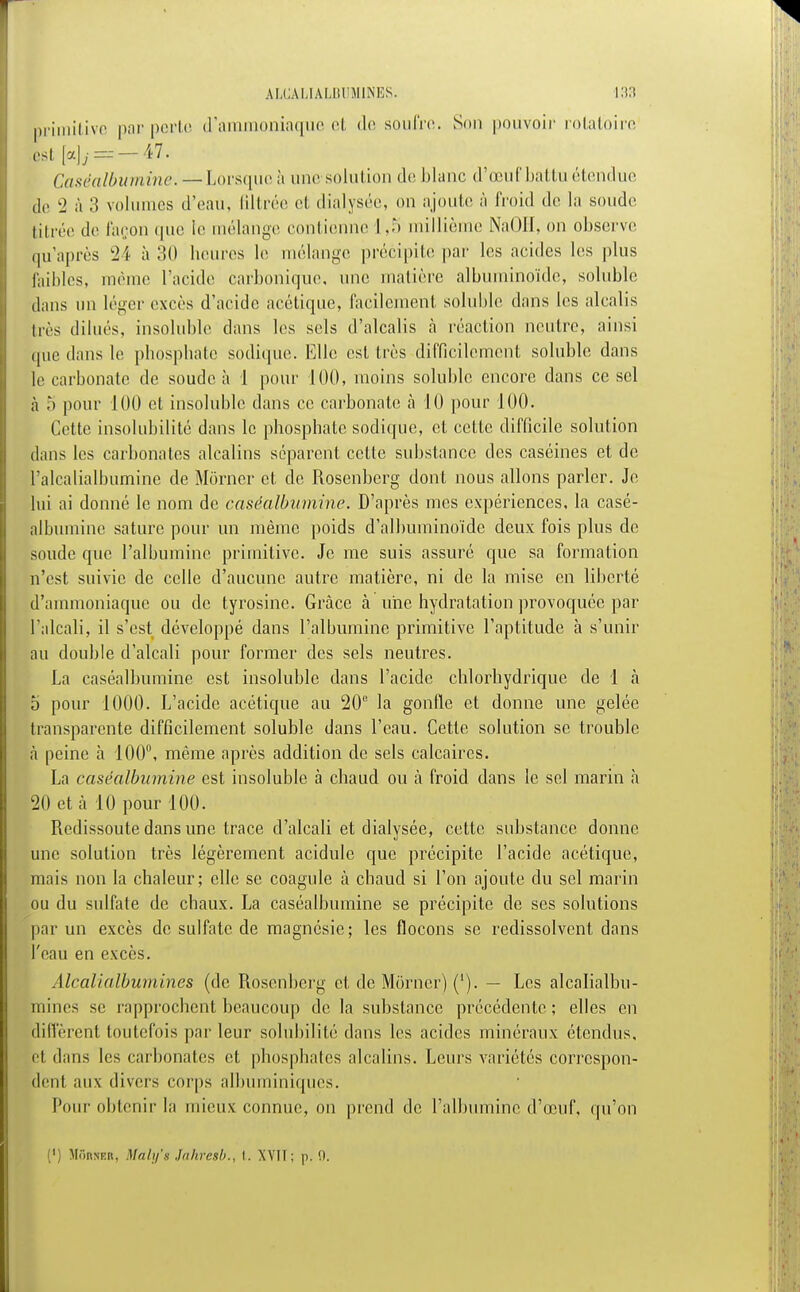 primitive par porto d'ammoniaque et de soufre. Son pouvoir rotatoire Et [a] y== —47. Caséalbumine. — Lorsque à une solut ion de blanc d'œuf battu étendue fie 2 à 3 volumes d'eau, filtrée et dialysée, on ajoute à froid de la soude titrée de façon que le mélange contienne 1,5 millième NaOH, on observe qu'après 24 à 30 heures le mélange précipite par les acides les plus faibles, même l'acide carbonique, une matière albuminoïde, soluble dans un léger excès d'acide acétique, facilement, soluble dans les alcalis très dilués, insoluble dans les sels d'alcalis à réaction neutre, ainsi que dans le phosphate sodique. Elle est très difficilement soluble dans le carbonate de soude à 1 pour 100, moins soluble encore dans ce sel à 5 pour 100 et insoluble dans ce carbonate à 10 pour 100. Cette insolubilité dans le phosphate sodique, et cette difficile solution dans les carbonates alcalins séparent cette substance des caséines et de l'alcalialbumine de Morner et de Rosenberg dont nous allons parler. Je lui ai donné le nom de caséalbumine. D'après mes expériences, la casé- albumine sature pour un même poids d'albuminoïde deux fois plus de soude que l'albumine primitive. Je me suis assuré que sa formation n'est suivie de celle d'aucune autre matière, ni de la mise en liberté d'ammoniaque ou de tyrosinc. Grâce à une hydratation provoquée par l'alcali, il s'est développé dans l'albumine primitive l'aptitude à s'unir au double d'alcali pour former des sels neutres. La caséalbumine est insoluble dans l'acide chlorhydrique de 1 à 5 pour 1000. L'acide acétique au 20e la gonfle et donne une gelée transparente difficilement soluble dans l'eau. Cette solution se trouble à peine à 100°, même après addition de sels calcaires. La caséalbumine est insoluble à chaud ou à froid dans le sel marin a 20 et à 10 pour 100. Redissoute dans une trace d'alcali et dialysée, cette substance donne une solution très légèrement acidulé que précipite l'acide acétique, mais non la chaleur; elle se coagule à chaud si l'on ajoute du sel marin ou du sulfate de chaux. La caséalbumine se précipite de ses solutions par un excès de sulfate de magnésie; les flocons se redissolvcnt dans l'eau en excès. Alcalialbumines (de Rosenberg et de Morner) ('). — Les alcalialbu- mines se rapprochent beaucoup de la substance précédente; elles en diffèrent toutefois parleur solubilité dans les acides minéraux étendus, et dans les carbonates et phosphates alcalins. Leurs variétés correspon- dent aux divers corps albuminiques. Pour obtenir la mieux connue, on prend de l'albumine d'œuf, qu'on