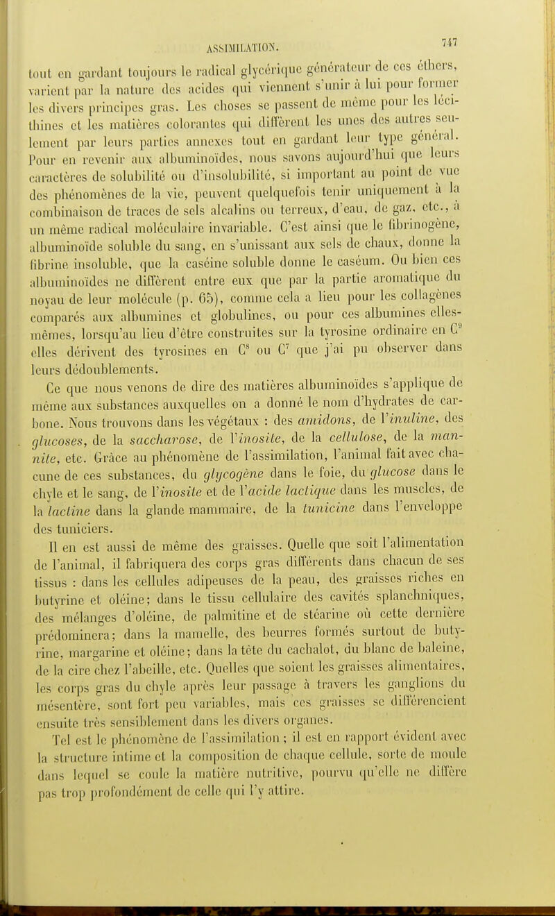 tout en gardant toujours le radical glycérique générateur de ces ethers, varient par la nature des acides qui viennent s'unir à lui pour former les divers principes gras. Les choses se passent de même pour les leci- thines et les matières colorantes qui diffèrent les unes «les autres seu- lement par leurs parties annexes tout en gardant leur type gênerai. Pour en revenir aux albuminoïdes, nous savons aujourd'hui que leurs caractères de solubilité ou d'insolubilité, si important au point de vue des phénomènes de la vie, peuvent quelquefois tenir uniquement à la combinaison de traces de sels alcalins ou terreux, d'eau, de gaz, etc., a un même radical moléculaire invariable. C'est ainsi que le fibrinogène, albuminoïde soluble du sang, en s'unissant aux sels de chaux, donne la fibrine insoluble, que la caséine soluble donne le caséum. Ou bien ces albuminoïdes ne diffèrent entre eux que par la partie aromatique du noyau de leur molécule (p. 65), comme cela a lieu pour les collagènes comparés aux albumines et globulincs, ou pour ces albumines elles- mêmes, lorsqu'au lieu d'être construites sur la tyrosine ordinaire en C9 elles dérivent des tyrosines en G8 ou C7 que j'ai pu observer dans leurs dédoublements. Ce que nous venons de dire des matières albuminoïdes s'applique de même aux substances auxquelles on a donné le nom d'hydrates de car- bone. Nous trouvons dans les végétaux : des amidons, de Yinuline, des glucoses, de la saccharose, de Yinosite, de la cellulose, de la man- nite, etc. Grâce au phénomène de l'assimilation, l'animal fait avec cha- cune de ces substances, du glycogène dans le foie, du glucose dans le chyle et le sang, de Yinosite et de Yacide lactique dans les muscles, de la lacline dans la glande mammaire, de la tunicine dans l'enveloppe des tuniciers. Il en est aussi de même des graisses. Quelle que soit l'alimentation de l'animal, il fabriquera des corps gras différents dans chacun de ses tissus : dans les cellules adipeuses de la peau, des graisses riches en butyrinc et oléine; dans le tissu cellulaire des cavités splanchniques, des mélanges d'oléine, de palmitine et de stéarine où cette dernière prédominera; dans la mamelle, des beurres formés surtout de buty- rinc, margarine et oléine; dans la tète du cachalot, du blanc de baleine, de la cire chez l'abeille, etc. Quelles que soient les graisses alimentaires, les corps gras du chyle après leur passage à travers les ganglions du mésentère, sont fort peu variables, mais ces graisses se différencient ensuite très sensiblement dans les divers organes. Tel est le phénomène de l'assimilation ; il est en rapport évident avec la structure intime et la composition de chaque cellule, sorte de moule dans lequel se coule la matière nutritive, pourvu qu'elle ne diffère pas trop profondément de celle qui l'y attire.