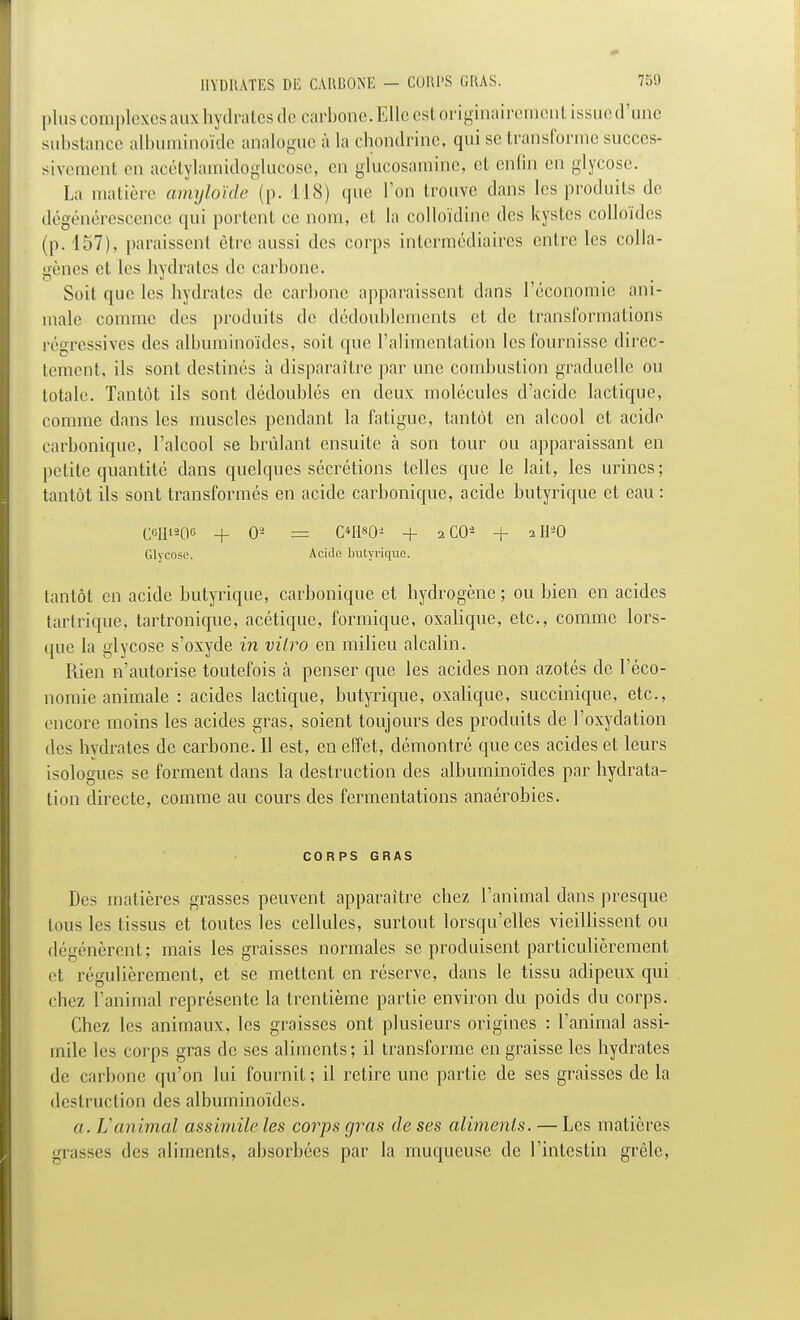 plus complexes auxhydrates de carbone. Elle est originairement issue d'une substance albuminoïde analogue à la chondrine, qui se transforme succes- sivement en acétylamidoglucose, en glucosamine, et enfin en glycose. La matière amyloïde (p. 118) que l'on trouve dans les produits de dégénérescence qui portent ce nom, et la colloïdine des kystes colloïdes (p. 157), paraissent être aussi des corps intermédiaires entre les colla- gènes et les hydrates de carbone. Soit que les hydrates de carbone apparaissent dans l'économie ani- male comme des produits de dédoublements et de transformations régressives des albuminoïdes, soit que l'alimentation les fournisse direc- tement, ils sont destinés à disparaître par une combustion graduelle ou totale. Tantôt ils sont dédoublés en deux molécules d'acide lactique, comme dans les muscles pendant la fatigue, tantôt en alcool et acide carbonique, l'alcool se brûlant ensuite à son tour ou apparaissant en petite quantité dans quelques sécrétions telles que le lait, les urines; tantôt ils sont transformés en acide carbonique, acide butyrique et eau : C6H«06 + 09 = OIKM + 2C0S + aH20 Glycose. Acide butyrique. tantôt en acide butyrique, carbonique et hydrogène ; ou bien en acides tartrique, tartronique, acétique, formique, oxalique, etc., comme lors- que la glycose s'oxyde in vitro en milieu alcalin. Rien n'autorise toutefois à penser que les acides non azotés de l'éco- nomie animale : acides lactique, butyrique, oxalique, succinique, etc., encore moins les acides gras, soient toujours des produits de l'oxydation des hydrates de carbone. Il est, en effet, démontré que ces acides et leurs isologues se forment dans la destruction des albuminoïdes par hydrata- tion directe, comme au cours des fermentations anaérobies. CORPS GRAS Des matières grasses peuvent apparaître chez l'animal dans presque tous les tissus et toutes les cellules, surtout lorsqu'elles vieillissent ou dégénèrent; mais les graisses normales se produisent particulièrement et régulièrement, et se mettent en réserve, dans le tissu adipeux qui chez ranimai représente la trentième partie environ du poids du corps. Chez les animaux, les graisses ont plusieurs origines : l'animal assi- mile les corps gras de ses aliments; il transforme en graisse les hydrates de carbone qu'on lui fournit ; il retire une partie de ses graisses de la destruction des albuminoïdes. a. 11 animal assimile les corps gras de ses aliments. — Les matières grasses des aliments, absorbées par la muqueuse de l'intestin grêle,